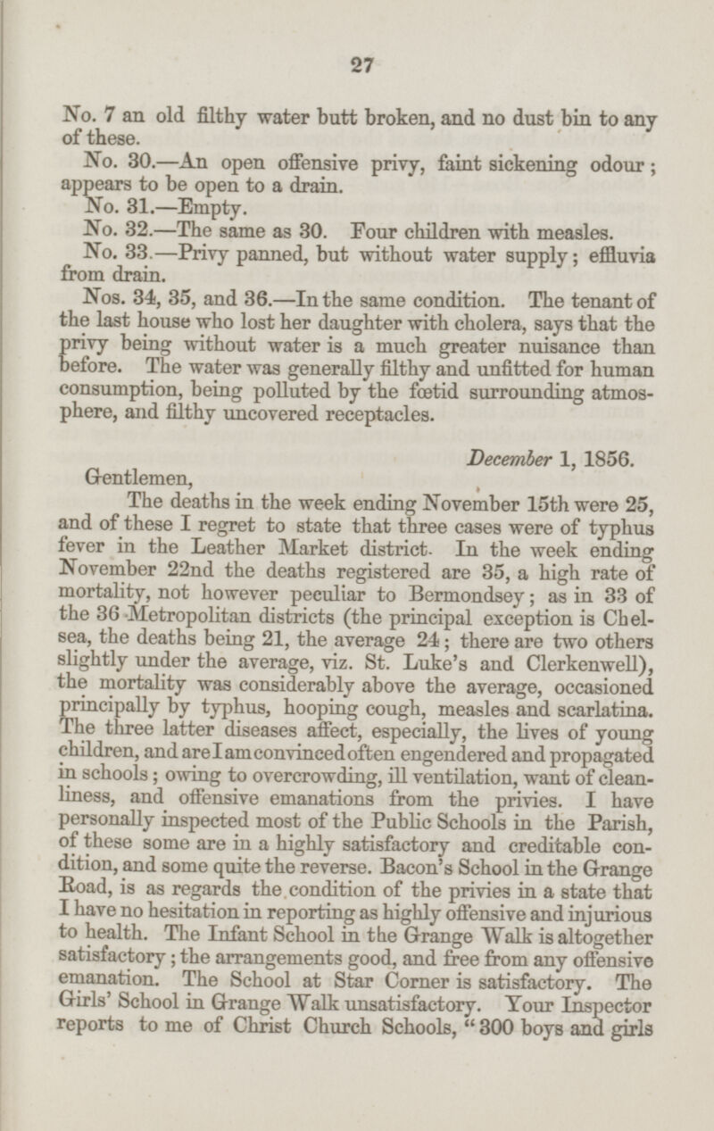 No. 7 an old filthy water butt broken, and no dust bin to any of these. No. 30.—An open offensive privy, faint sickening odour; appears to be open to a drain. No. 31.—Empty. No. 32.—The same as 30. Four children with measles. No. 33.—Privy panned, but without water supply; effluvia from drain. Nos. 34, 35, and 36.—In the same condition. The tenant of the last house who lost her daughter with cholera, says that the privy being without water is a much greater nuisance than before. The water was generally filthy and unfitted for human consumption, being polluted by the fætid surrounding atmos phere, and filthy uncovered receptacles. December 1, 1856. Gentlemen, The deaths in the week ending November 15th were 25, and of these I regret to state that three cases were of typhus fever in the Leather Market district. In the week ending November 22nd the deaths registered are 35, a high rate of mortality, not however peculiar to Bermondsey; as in 33 of the 36 Metropolitan districts (the principal exception is Chel sea, the deaths being 21, the average 24; there are two others slightly under the average, viz. St. Luke's and Clerkenwell), the mortality was considerably above the average, occasioned principally by typhus, hooping cough, measles and scarlatina. The three latter diseases affect, especially, the lives of young children, and are I am convinced often engendered and propagated in schools; owing to overcrowding, ill ventilation, want of clean liness, and offensive emanations from the privies. I have personally inspected most of the Public Schools in the Parish, of these some are in a highly satisfactory and creditable con dition, and some quite the reverse. Bacon's School in the Grange Road, is as regards the.condition of the privies in a state that I have no hesitation in reporting as highly offensive and injurious to health. The Infant School in the Grange Walk is altogether satisfactory; the arrangements good, and free from any offensive emanation. The School at Star Corner is satisfactory. The Girls' School in Grange Walk unsatisfactory. Your Inspector reports to me of Christ Church Schools, 300 boys and girls 27