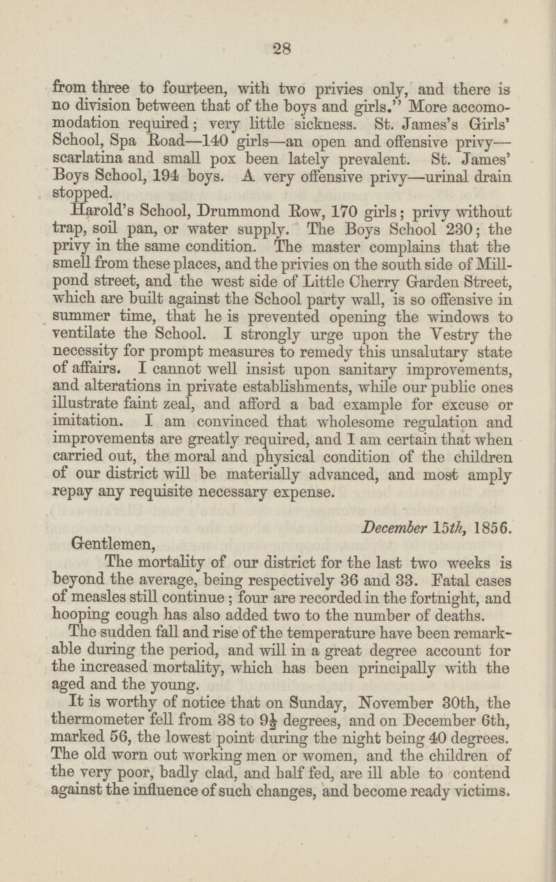 from three to fourteen, with two privies only, and there is no division between that of the boys and girls. More accomo modation required; very little sickness. St. James's Girls' School, Spa Road—140 girls—an open and offensive privy— scarlatina and small pox been lately prevalent. St. James' Boys School, 194 boys. A very offensive privy—urinal drain stopped. Harold's School, Drummond Row, 170 girls; privy without trap, soil pan, or water supply. The Boys School 230; the privy in the same condition. The master complains that the smell from these places, and the privies on the south side of Mill pond street, and the west side of Little Cherry Garden Street, which are built against the School party wall, is so offensive in summer time, that he is prevented opening the windows to ventilate the School. I strongly urge upon the Vestry the necessity for prompt measures to remedy this unsalutary state of affairs. I cannot well insist upon sanitary improvements, and alterations in private establishments, while our public ones illustrate faint zeal, and afford a bad example for excuse or imitation. I am convinced that wholesome regulation and improvements are greatly required, and I am certain that when carried out, the moral and physical condition of the children of our district will be materially advanced, and most amply repay any requisite necessary expense. December 15th, 1856. Gentlemen, The mortality of our district for the last two weeks is beyond the average, being respectively 36 and 33. Fatal cases of measles still continue; four are recorded in the fortnight, and hooping cough has also added two to the number of deaths. The sudden fall and rise of the temperature have been remark able during the period, and will in a great degree account for the increased mortality, which has been principally with the aged and the young. It is worthy of notice that on Sunday, November 30th, the thermometer fell from 38 to 9½ degrees, and on December 6th, marked 56, the lowest point during the night being 40 degrees. The old worn out working men or women, and the children of the very poor, badly clad, and half fed, are ill able to contend against the influence of such changes, and become ready victims. 28