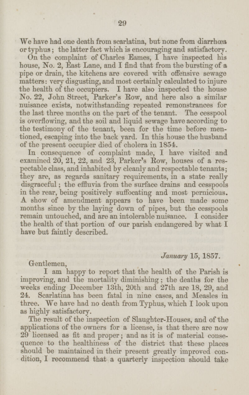 We have had one death from scarlatina, but none from diarrhæa or typhus; the latter fact which is encouraging and satisfactory. On the complaint of Charles Eames, I have inspected his house, No. 2, East Lane, and I find that from the bursting of a pipe or drain, the kitchens are covered with offensive sewage matters: very disgusting, and most certainly calculated to injure the health of the occupiers. I have also inspected the house No. 22, John Street, Parker's Row, and here also a similar nuisance exists, notwithstanding repeated remonstrances for the last three months on the part of the tenant. The cesspool is overflowing, and the soil and liquid sewage have according to the testimony of the tenant, been for the time before men tioned, escaping into the back yard. In this house the husband of the present occupier died of cholera in 1854. In consequence of complaint made, I have visited and examined 20, 21, 22, and 23, Parker's Row, houses of a res pectable class, and inhabited by cleanly and respectable tenants; they are, as regards sanitary requirements, in a state really disgraceful; the effluvia from the surface drains and cesspools in the rear, being positively suffocating and most pernicious. A show of amendment appears to have been made some months since by the laying down of pipes, but the cesspools remain untouched, and are an intolerable nuisance. I consider the health of that portion of our parish endangered by what I have but faintly described. January 15, 1857. Gentlemen, I am happy to report that the health of the Parish is improving, and the mortality diminishing; the deaths for the weeks ending December 13th, 20th and 27th are 18, 29, and 24. Scarlatina has been fatal in nine cases, and Measles in three. We have had no death from Typhus, which I look upon as highly satisfactory. The result of the inspection of Slaughter-Houses, and of the applications of the owners for a license, is that there are now 29 licensed as fit and proper; and as it is of material conse quence to the healthiness of the district that these places should be maintained in their present greatly improved con dition, I recommend that a quarterly inspection should take 29
