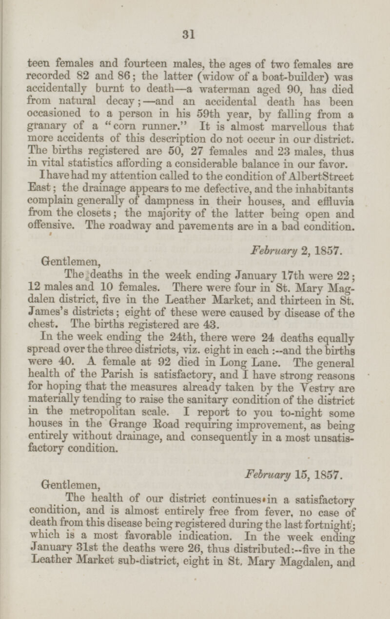 teen females and fourteen males, the ages of two females are recorded 82 and 86; the latter (widow of a boat-builder) was accidentally burnt to death—a waterman aged 90, has died from natural decay;—and an accidental death has been occasioned to a person in his 59th year, by falling from a granary of a corn runner. It is almost marvellous that more accidents of this description do not occur in our district. The births registered are 50, 27 females and 23 males, thus in vital statistics affording a considerable balance in our favor. I have had my attention called to the condition of Albert Street East; the drainage appears to me defective, and the inhabitants complain generally of dampness in their houses, and effluvia from the closets; the majority of the latter being open and offensive. The roadway and pavements are in a bad condition. February 2, 1857. Gentlemen, The deaths in the week ending January 17th were 22; 12 males and 10 females. There were four in St. Mary Mag dalen district, five in the Leather Market, and thirteen in St. James's districts; eight of these were caused by disease of the chest. The births registered are 43. In the week ending the 24th, there were 24 deaths equally spread over the three districts, viz. eight in each :--and the births were 40. A female at 92 died in Long Lane. The general health of the Parish is satisfactory, and I have strong reasons for hoping that the measures already taken by the Vestry are materially tending to raise the sanitary condition of the district in the metropolitan scale. I report to you to-night some houses in the Grange Road requiring improvement, as being entirely without drainage, and consequently in a most unsatis factory condition. February 15, 1857. Gentlemen, The health of our district continues in a satisfactory condition, and is almost entirely free from fever, no case of death from this disease being registered during the last fortnight; which is a most favorable indication. In the week ending January 31st the deaths were 26, thus distributed :--five in the Leather Market sub-district, eight in St. Mary Magdalen, and 31