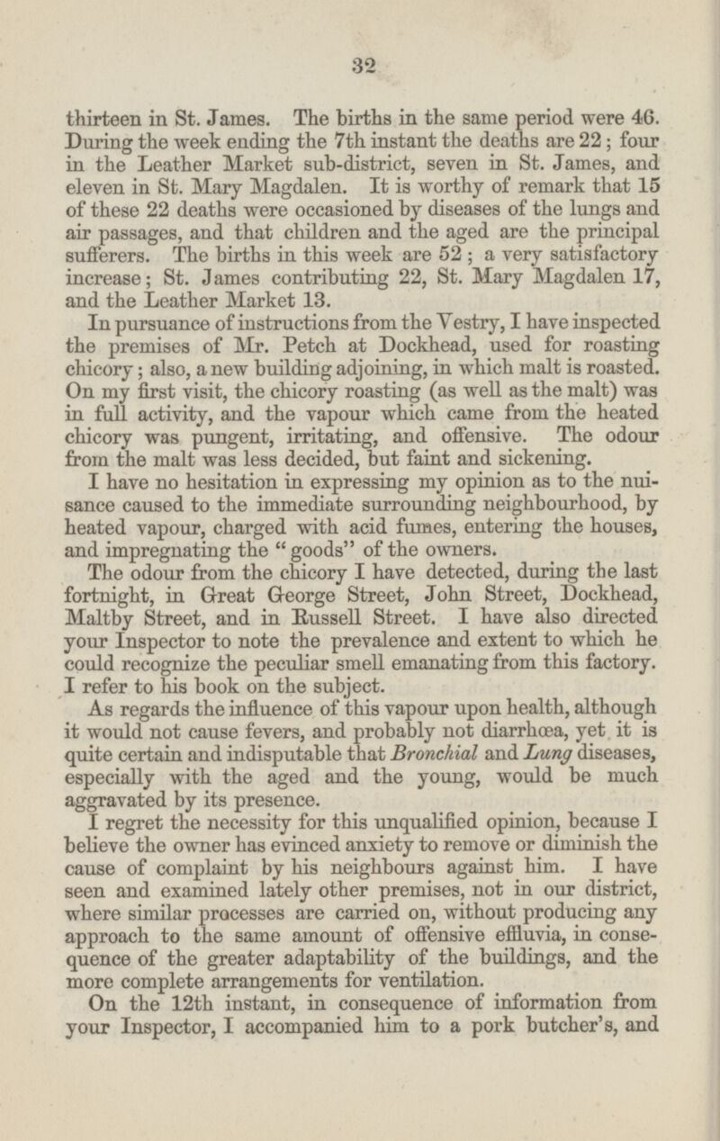 thirteen in St. James. The births in the same period were 46. During the week ending the 7th instant the deaths are 22; four in the Leather Market sub-district, seven in St. James, and eleven in St. Mary Magdalen. It is worthy of remark that 15 of these 22 deaths were occasioned by diseases of the lungs and air passages, and that children and the aged are the principal sufferers. The births in this week are 52; a very satisfactory increase; St. James contributing 22, St. Mary Magdalen 17, and the Leather Market 13. In pursuance of instructions from the Vestry, I have inspected the premises of Mr. Petch at Dockhead, used for roasting chicory; also, a new building adjoining, in which malt is roasted. On my first visit, the chicory roasting (as well as the malt) was in full activity, and the vapour which came from the heated chicory was pungent, irritating, and offensive. The odour from the malt was less decided, but faint and sickening. I have no hesitation in expressing my opinion as to the nui sance caused to the immediate surrounding neighbourhood, by heated vapour, charged with acid fumes, entering the houses, and impregnating the goods of the owners. The odour from the chicory I have detected, during the last fortnight, in Great George Street, John Street, Dockhead, Maltby Street, and in Russell Street. I have also directed your Inspector to note the prevalence and extent to which he could recognize the peculiar smell emanating from this factory. I refer to his book on the subject. As regards the influence of this vapour upon health, although it would not cause fevers, and probably not diarrhæa, yet it is quite certain and indisputable that Bronchial and Lung diseases, especially with the aged and the young, would be much aggravated by its presence. I regret the necessity for this unqualified opinion, because I believe the owner has evinced anxiety to remove or diminish the cause of complaint by his neighbours against him. I have seen and examined lately other premises, not in our district, where similar processes are carried on, without producing any approach to the same amount of offensive effluvia, in conse quence of the greater adaptability of the buildings, and the more complete arrangements for ventilation. On the 12th instant, in consequence of information from your Inspector, I accompanied him to a pork butcher's, and 32