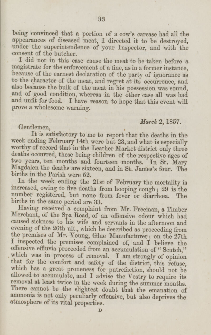 being convinced that a portion of a cow's carcase had all the appearances of diseased meat, I directed it to be destroyed, under the superintendence of your Inspector, and with the consent of the butcher. I did not in this case cause the meat to be taken before a magistrate for the enforcement of a fine, as in a former instance, because of the earnest declaration of the party of ignorance as to the character of the meat, and regret at its occurrence, and also because the bulk of the meat in his possession was sound, and of good condition, whereas in the other case all was bad and unfit for food. I have reason to hope that this event will prove a wholesome warning. March 2, 1857. Gentlemen, It is satisfactory to me to report that the deaths in the week ending February 14th were but 23, and what is especially worthy of record that in the Leather Market district only three deaths occurred, these being children of the respective ages of two years, ten months and fourteen months. In St. Mary Magdalen the deaths are sixteen, and in St. James's four. The births in the Parish were 52. In the week ending the 21st of February the mortality is increased, owing to five deaths from hooping cough; 29 is the number registered, but none from fever or diarrhæa. The births in the same period are 33. Having received a complaint from Mr. Freeman, a Timber Merchant, of the Spa Road, of an offensive odour which had caused sickness to his wife and servants in the afternoon and evening of the 26th ult., which he described as proceeding from the premises of Mr. Young, Glue Manufacturer; on the 27th I inspected the premises complained of, and I believe the offensive effluvia proceeded from an accumulation of Scutch, which was in process of removal. I am strongly of opinion that for the comfort and safety of the district, this refuse, which has a great proneness for putrefaction, should not be allowed to accumulate, and I advise the Vestry to require its removal at least twice in the week during the summer months. There cannot be the slightest doubt that the emanation of ammonia is not only peculiarly offensive, but also deprives the atmosphere of its vital properties. D 33