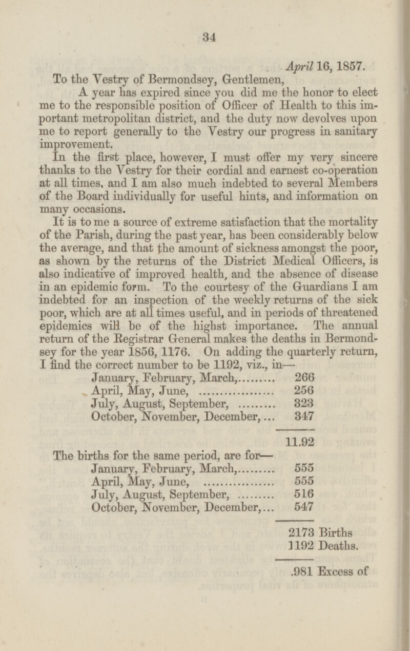 April 16, 1857. To the Vestry of Bermondsey, Gentlemen, A year has expired since you did me the honor to elect me to the responsible position of Officer of Health to this im portant metropolitan district, and the duty now devolves upon me to report generally to the Vestry our progress in sanitary improvement. In the first place, however, I must offer my very sincere thanks to the Vestry for their cordial and earnest co-operation at all times, and I am also much indebted to several Members of the Board individually for useful hints, and information on many occasions. It is to me a source of extreme satisfaction that the mortality of the Parish, during the past year, has been considerably below the average, and that the amount of sickness amongst the poor, as shown by the returns of the District Medical Officers, is also indicative of improved health, and the absence of disease in an epidemic form. To the courtesy of the Guardians I am indebted for an inspection of the weekly returns of the sick poor, which are at all times useful, and in periods of threatened epidemics will be of the highst importance. The annual return of the Registrar General makes the deaths in Bermond sey for the year 1856, 1176. On adding the quarterly return, I find the correct number to be 1192, viz., in— January, February, March,......... 266 April, May, June,...... ........ .. 256 July, August, September,......... 323 October, November, December,... 347 11.92 The births for the same period, are for— January, February, March,........ 555 April, May, June,........... ..... 555 July, August, September,. ..... 516 October, November, December,... 547 2173 Births 1192 Deaths. 981 Excess of 34
