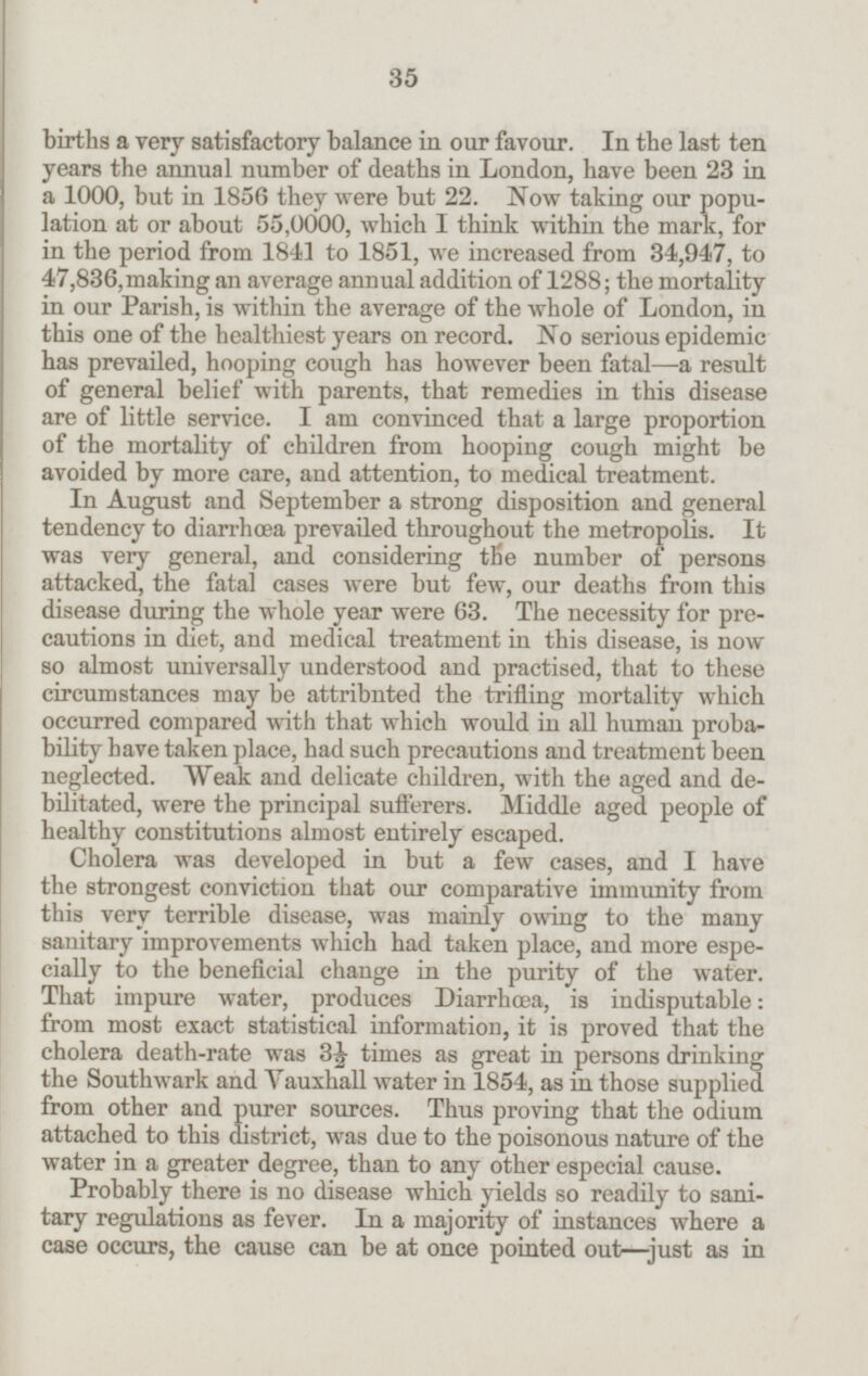 births a very satisfactory balance in our favour. In the last ten years the annual number of deaths in London, have been 23 in a 1000, but in 1856 they were but 22. Now taking our popu lation at or about 55,0000, which I think within the mark, for in the period from 1841 to 1851, we increased from 34,947, to 47,836, making an average annual addition of 1288; the mortality in our Parish, is within the average of the whole of London, in this one of the healthiest years on record. No serious epidemic has prevailed, hooping cough has however been fatal—a result of general belief with parents, that remedies in this disease are of little service. I am convinced that a large proportion of the mortality of children from hooping cough might be avoided by more care, and attention, to medical treatment. In August and September a strong disposition and general tendency to diarrhæa prevailed throughout the metropolis. It was very general, and considering the number of persons attacked, the fatal cases were but few, our deaths from this disease during the whole year were 63. The necessity for pre cautions in diet, and medical treatment in this disease, is now so almost universally understood and practised, that to these circumstances may be attribnted the trifling mortality which occurred compared with that which would in all human proba bility have taken place, had such precautions and treatment been neglected. Weak and delicate children, with the aged and de bilitated, were the principal sufferers. Middle aged people of healthy constitutions almost entirely escaped. Cholera was developed in but a few cases, and I have the strongest conviction that our comparative immunity from this very terrible disease, was mainly owing to the many sanitary improvements which had taken place, and more espe cially to the beneficial change in the purity of the water. That impure water, produces Diarrhoea, is indisputable: from most exact statistical information, it is proved that the cholera death-rate was 3½ times as great in persons drinking the Southwark and Vauxhall water in 1854, as in those supplied from other and purer sources. Thus proving that the odium attached to this district, was due to the poisonous nature of the water in a greater degree, than to any other especial cause. Probably there is no disease which yields so readily to sani tary regulations as fever. In a majority of instances where a case occurs, the cause can be at once pointed out-just as in 35