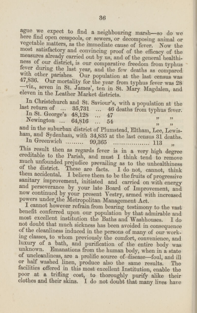 ague we expect to find a neighbouring marsh—so do we here find open cesspools, or sewers, or decomposing animal or vegetable matters, as the immediate cause of fever. Now the most satisfactory and convincing proof of the efficacy of the measures already carried out by us, and of the general healthi ness of our district, is our comparative freedom from typhus fever during the last year, and the few deaths as compared with other parishes. Our population at the last census was 47.836. Our mortality for the year from typhus fever was 28 —viz., seven in St. James', ten in St. Mary Magdalen, and eleven in the Leather Market districts. In Christchurch and St. Saviour's, with a population at the last return of ... 35,731 ... 46 deaths from typhus fever. In St. George's 48,128 ... 47 „ „ \r„ : ° « » Newington ... 64,816 ... 54 „ „ and in the suburban district of Plumstead, Eltham, Lee, Lewis ham, and Sydenham, with 34,835 at the last census 31 deaths. in Greenwich ........ 99,365 ... .. ..... ..... 113 This result then as regards fever is in a very high degree creditable to the Parish, and must I think tend to remove much unfounded prejudice prevailing as to the unhealthiness of the district. These are facts. I do not, cannot, think them accidental. I believe them to be the fruits of progressive sanitary improvement, initiated and carried on with energy and perseverance by your late Board of Improvement, and now continued by your present Vestry, armed with increased powers under the Metropolitan Management Act. I cannot however refrain from bearing testimony to the vast benefit conferred upon our population by that admirable and most excellent institution the Baths and Washhouses. I do not doubt that much sickness has been avoided in consequence of the cleanliness induced in the persons of many of our work ing classes, to whom previously the comfort, convenience, and luxury of a bath, and purification of the entire body was unknown. Emanations from the human body, when in a state of uncleanliness, are a prolific source of disease—foul, and ill or half washed linen, produce also the same results. The facilities offered in this most excellent Institution, enable the poor at a trifling cost, to thoroughly purify alike their clothes and their skins. I do not doubt that many lives have 36