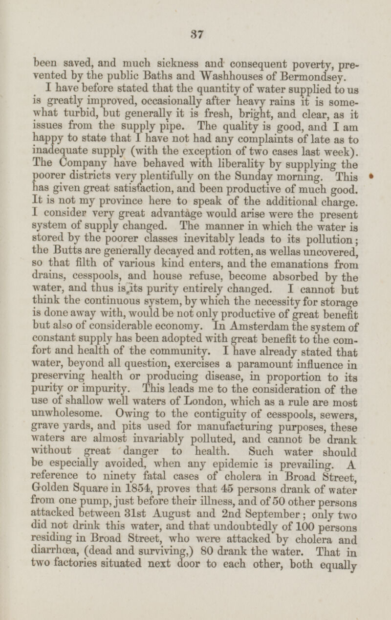 been saved, and much sickness and consequent poverty, pre vented by the public Baths and Washhouses of Bermondsey. I have before stated that the quantity of water supplied to us is greatly improved, occasionally after heavy rains it is some what turbid, but generally it is fresh, bright, and clear, as it issues from the supply pipe. The quality is good, and I am happy to state that I have not had any complaints of late as to inadequate supply (with the exception of two cases last week). The Company have behaved with liberality by supplying the poorer districts very plentifully on the Sunday morning. This has given great satisfaction, and been productive of much good. It is not my province here to speak of the additional charge. I consider very great advantage would arise were the present system of supply changed. The manner in which the water is stored by the poorer classes inevitably leads to its pollution; the Butts are generally decayed and rotten, as wellas uncovered, so that filth of various kind enters, and the emanations from drains, cesspools, and house refuse, become absorbed by the water, and thus is its purity entirely changed. I cannot but think the continuous system, by which the necessity for storage is done away with, would be not only productive of great benefit but also of considerable economy. In Amsterdam the system of constant supply has been adopted with great benefit to the com fort and health of the community. I have already stated that water, beyond all question, exercises a paramount influence in preserving health or producing disease, in proportion to its purity or impurity. This leads me to the consideration of the use of shallow well waters of London, which as a rule are most unwholesome. Owing to the contiguity of cesspools, sewers, grave yards, and pits used for manufacturing purposes, these waters are almost invariably polluted, and cannot be drank without great danger to health. Such water should be especially avoided, when any epidemic is prevailing. A reference to ninety fatal cases of cholera in Broad Street, Golden Square in 1854, proves that 45 persons drank of water from one pump, just before their illness, and of 50 other persons attacked between 31st August and 2nd September; only two did not drink this water, and that undoubtedly of 100 persons residing in Broad Street, who were attacked by cholera and diarrhæa, (dead and surviving,) 80 drank the water. That in two factories situated next door to each other, both equally 37
