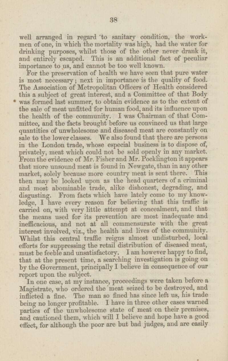 well arranged in regard to sanitary condition, the work men of one, in which the mortality was high, had the water for drinking purposes, whilst those of the other never drank it, and entirely escaped. This is an additional fact of peculiar importance to us, and cannot be too well known. For the preservation of health we have seen that pure water is most necessary; next in importance is the quality of food. The Association of Metropolitan Officers of Health considered this a subject of great interest, and a Committee of that Body was formed last summer, to obtain evidence as to the extent of the sale of meat unfitted for human food, and its influence upon the health of the community. I was Chairman of that Com mittee, and the facts brought before us convinced us that large quantities of unwholesome and diseased meat are constantly on sale to the lower classes. We also found that there are persons in the London trade, whose especial business is to dispose of, privately, meat which could not be sold openly in any market. From the evidence of Mr. Fisher and Mr. Pocklington it appears that more unsound meat is found in Newgate, than in any other market, solely because more country meat is sent there. This then may be looked upon as the head quarters of a criminal and most abominable trade, alike dishonest, degrading, and disgusting. From facts which have lately come to my know ledge, I have every reason for believing that this traffic is carried on, with very little attempt at concealment, and that the means used for its prevention are most inadequate and inefficacious, and not at all commensurate with the great interest involved, viz., the health and lives of the community. Whilst this central traffic reigns almost undisturbed, local efforts for suppressing the retail distribution of diseased meat, must be feeble and unsatisfactory. I am however happy to find, that at the present time, a searching investigation is going on by the Government, principally I believe in consequence of our report upon the subject. In one case, at my instance, proceedings were taken before a Magistrate, who ordered the meat seized to be destroyed, and inflicted a fine. The man so fined has since left us, his trade being no longer profitable. I have in three other cases warned parties of the unwholesome state of meat on their premises, and cautioned them, which will I believe and hope have a good effect, for although the poor are but bad judges, and are easily 38