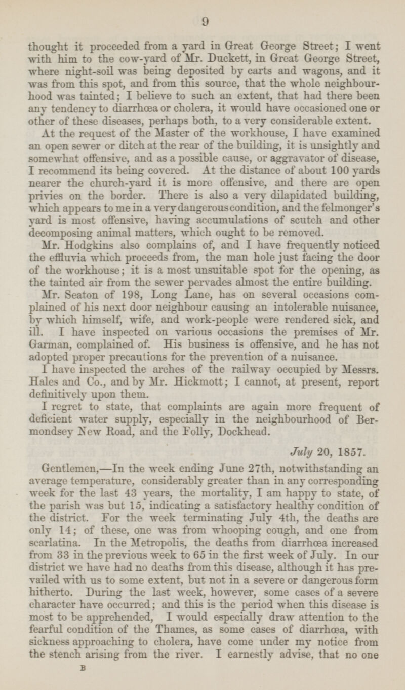 thought it proceeded from a yard in Great George Street; I went with him to the cow-yard of Mr. Duckett, in Great George Street, where night-soil was being deposited by carts and wagons, and it was from this spot, and from this source, that the whole neighbour hood was tainted; I believe to such an extent, that had there been any tendency to diarrhœa or cholera, it would have occasioned one or other of these diseases, perhaps both, to a very considerable extent. At the request of the Master of the workhouse, I have examined an open sewer or ditch at the rear of the building, it is unsightly and somewhat offensive, and as a possible cause, or aggravator of disease, I recommend its being covered. At the distance of about 100 yards nearer the church-yard it is more offensive, and there are open privies on the border. There is also a very dilapidated building, which appears to me in a very dangerous condition, and the felmonger's yard is most offensive, having accumulations of scutch and other decomposing animal matters, which ought to be removed. Mr. Hodgkins also complains of, and I have frequently noticed the effluvia which proceeds from, the man hole just lacing the door of the workhouse; it is a most unsuitable spot for the opening, as the tainted air from the sewer pervades almost the entire building. Mr. Seaton of 198, Long Lane, has on several occasions com plained of his next door neighbour causing an intolerable nuisance, by which himself, wife, and work-people were rendered sick, and ill. I have inspected on various occasions the premises of Mr. Garman, complained of. His business is offensive, and he has not adopted proper precautions for the prevention of a nuisance. I have inspected the arches of the railway occupied by Messrs. Hales and Co., and by Mr. Hickmott; I cannot, at present, report definitively upon them. I regret to state, that complaints are again more frequent of deficient water supply, especially in the neighbourhood of Ber mondsey New Road, and the Folly, Dockhead. July 20, 1857. Gentlemen, —In the week ending June 27th, notwithstanding an average temperature, considerably greater than in any corresponding week for the last 43 years, the mortality, I am happy to state, of the parish was but 15, indicating a satisfactory healthy condition of the district. For the week terminating July 4th, the deaths are only 14; of these, one was from whooping cough, and one from scarlatina. In the Metropolis, the deaths from diarrhœa increased from 33 in the previous week to 65 in the first week of July. In our district we have had no deaths from this disease, although it has pre vailed with us to some extent, but not in a severe or dangerous form hitherto. During the last week, however, some cases of a severe character have occurred; and this is the period when this disease is most to be apprehended, I would especially draw attention to the fearful condition of the Thames, as some cases of diarrhœa, with sickness approaching to cholera, have come under my notice from the stench arising from the river. I earnestly advise, that no one B