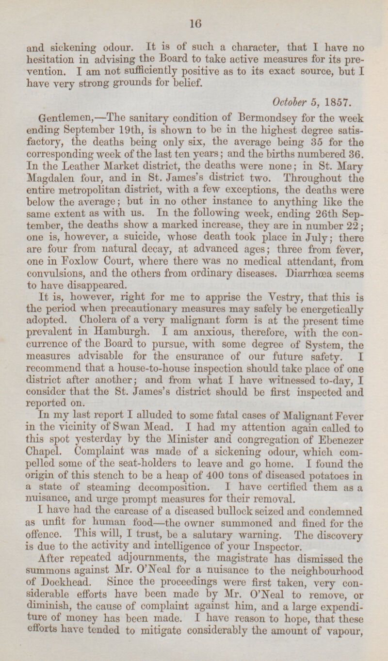 and sickening odour. It is of such, a character, that I have no hesitation in advising the Board to take active measures for its pre vention. lam not sufficiently positive as to its exact source, but I have very strong grounds for belief. October 5, 1857. Gentlemen, —The sanitary condition of Bermondsey for the week ending September 19th, is shown to be in the highest degree satis factory, the deaths being only six, the average being 35 for the corresponding week of the last ten years; and the births numbered 36. In the Leather Market district, the deaths were none; in St. Mary Magdalen four, and in St. James's district two. Throughout the entire metropolitan district, with a few exceptions, the deaths were below the average; but in no other instance to anything like the same extent as with us. In the following week, ending 26th Sep tember, the deaths show a marked increase, they are in number 22; one is, however, a suicide, whose death took place in July; there are four from natural decay, at advanced ages; three from fever, one in Foxlow Court, where there was no medical attendant, from convulsions, and the others from ordinary diseases. Diarrhœa seems to have disappeared. It is, however, right for me to apprise the Vestry, that this is the period when precautionary measures may safely be energetically adopted. Cholera of a very malignant form is at the present time prevalent in Hamburgh. I am anxious, therefore, with the con currence of the Board to pursue, with some degree of System, the measures advisable for the ensurance of our future safety. I recommend that a house-to-house inspection should take place of one district after another; and from what I have witnessed to-day, I consider that the St. James's district should be first inspected and reported on. In my last report I alluded to some fatal cases of Malignant Fever in the vicinity of Swan Mead. I had my attention again called to this spot yesterday by the Minister and congregation of Ebenezer Chapel. Complaint was made of a sickening odour, which com pelled some of the seat-holders to leave and go home. I found the origin of this stench to be a heap of 400 tons of diseased potatoes in a state of steaming decomposition. I have certified them as a nuisance, and urge prompt measures for their removal. I have had the carcase of a diseased bullock seized and condemned as unfit for human food—the owner summoned and fined for the offence. This will, I trust, be a salutary warning. The discovery is due to the activity and intelligence of your Inspector. After repeated adjournments, the magistrate has dismissed the summons against Mr. O'Neal for a nuisance to the neighbourhood of Dockhead. Since the proceedings were first taken, very con siderable efforts have been made by Mr. O'Neal to remove, or diminish, the cause of complaint against him, and a large expendi ture of money has been made. I have reason to hope, that these efforts have tended to mitigate considerably the amount of vapour,