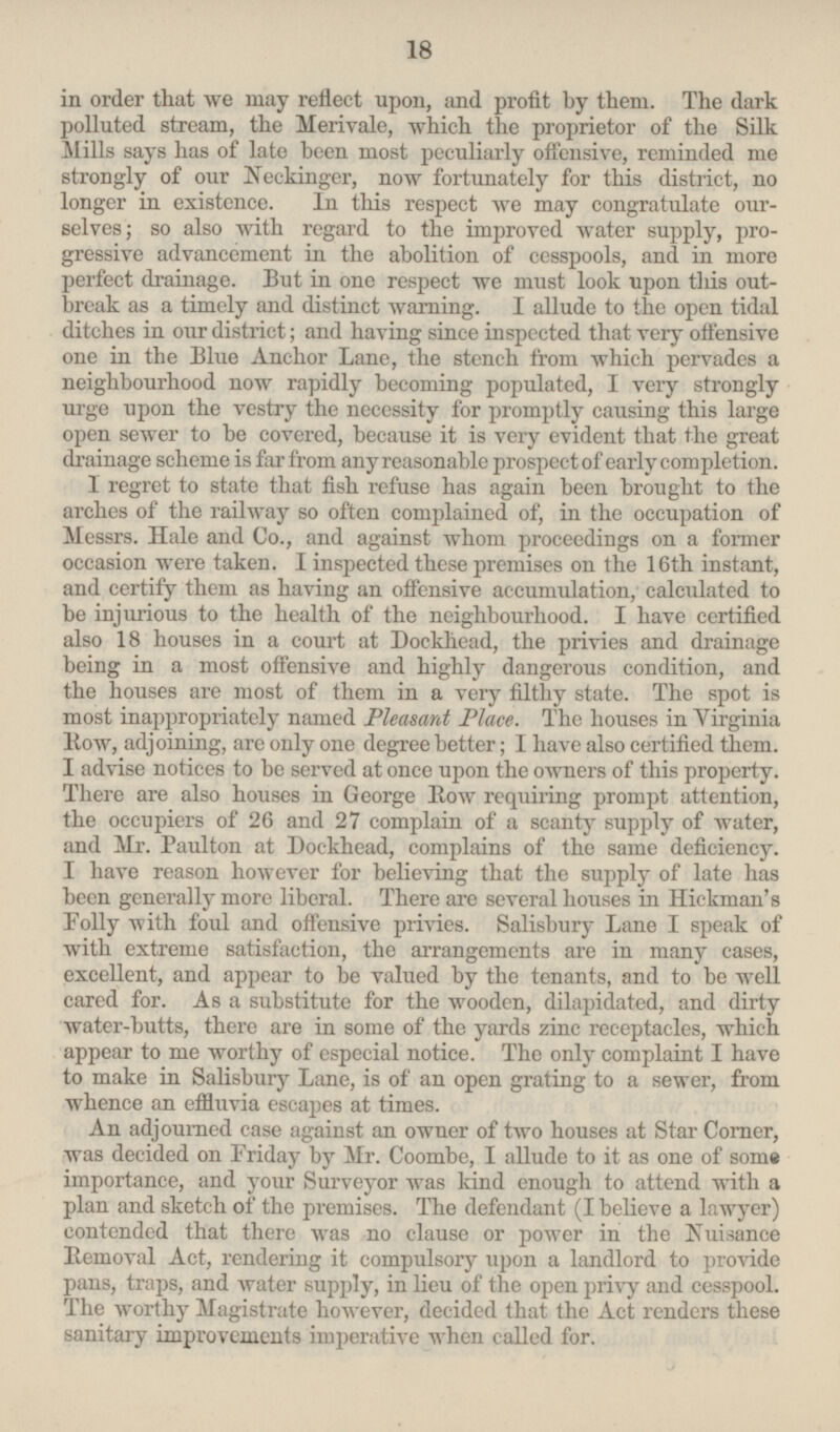 in order that we may reflect upon, and profit by them. The dark polluted stream, the Merivale, which the proprietor of the Silk Mills says has of late been most peculiarly offensive, reminded me strongly of our Neckinger, now fortunately for this district, no longer in existence. In this respect we may congratulate ourselves; so also with regard to the improved water supply, progreśive advancement in the abolition of cesspools, and in more perfect drainage. But in one respect we must look upon this outbreak as a timely and distinct warning. I allude to the open tidal ditches in our district; and having since inspected that very offensive one in the Blue Anchor Lane, the stench from which pervades a neighbourhood now rapidly becoming populated, I very strongly urge upon the vestry the necessity for promptly causing this large open sewer to be covered, because it is very evident that the great drainage scheme is far from any reasonable prospect of early completion. I regret to state that fish refuse has again been brought to the arches of the railway so often complained of, in the occupation of Messrs. Hale and Co., and against whom proceedings on a former occasion were taken. I inspected these premises on the 16th instant, and certify them as having an offensive accumulation, calculated to be injurious to the health of the neighbourhood. I have certified also 18 houses in a court at Dockhead, the privies and drainage being in a most offensive and highly dangerous condition, and the houses are most of them in a very filthy state. The spot is most inappropriately named Pleasant Place. The houses in Virginia Row, adjoining, are only one degree better; I have also certified them. I advise notices to be served at once upon the owners of this property. There are also houses in George Row requiring prompt attention, the occupiers of 26 and 27 complain of a scanty supply of water, and Mr. Paulton at Dockhead, complains of the same deficiency. I have reason however for believing that the supply of late has been generally more liberal. There are several houses in Hickman's Folly with foul and offensive privies. Salisbury Lane I speak of with extreme satisfaction, the arrangements are in many cases, excellent, and appear to be valued by the tenants, and to be well cared for. As a substitute for the wooden, dilapidated, and dirty water-butts, there are in some of the yards zinc receptacles, which appear to me worthy of especial notice. The only complaint I have to make in Salisbury Lane, is of an open grating to a sewer, from whence an effluvia escapes at times. An adjourned case against an owner of two houses at Star Corner, was decided on Friday by Mr. Coombe, I allude to it as one of some importance, and your Surveyor was kind enough to attend with a plan and sketch of the premises. The defendant (I believe a lawyer) contended that there was no clause or power in the Nuisance Removal Act, rendering it compulsory upon a landlord to provide pans, traps, and water supply, in lieu of the open privy and cesspool. The worthy Magistrate however, decided that the Act renders these sanitary improvements imperative when called for.