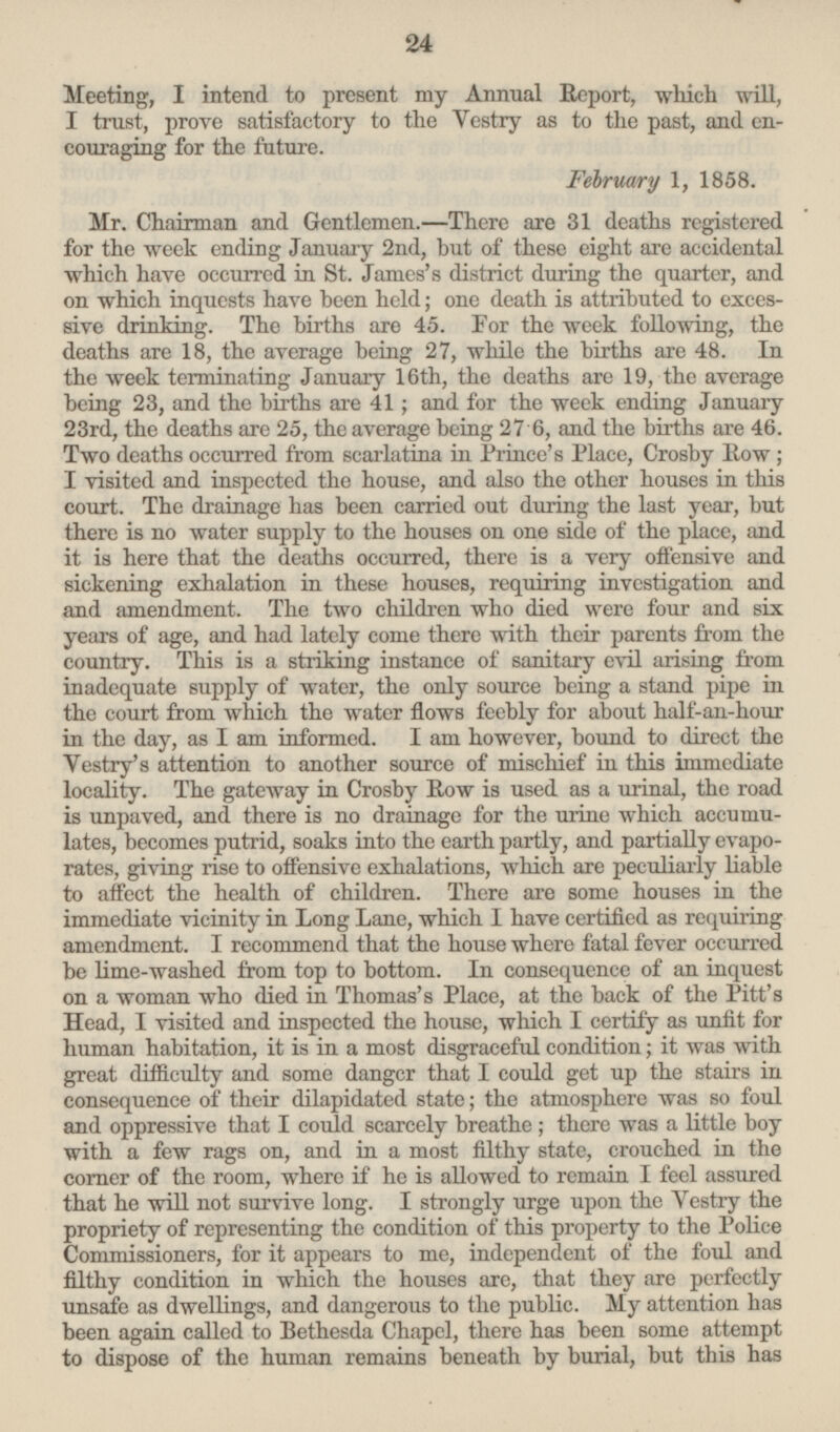 Meeting, I intend to present my Annual Report, which will, I trust, prove satisfactory to the Vestry as to the past, and encouraging for the future. February 1, 1858. Mr. Chairman and Gentlemen. —There are 31 deaths registered for the week ending January 2nd, but of these eight are accidental which have occurred in St. James's district during the quarter, and on which inquests have been held; one death is attributed to excessive drinking. The births are 45. For the week following, the deaths are 18, the average being 27, while the births are 48. In the week terminating January 16th, the deaths are 19, the average being 23, and the births are 41; and for the week ending January 23rd, the deaths are 25, the average being 27.6, and the births are 46. Two deaths occurred from scarlatina in Prince's Place, Crosby Row; I visited and inspected the house, and also the other houses in this court. The drainage has been carried out during the last year, but there is no water supply to the houses on one side of the place, and it is here that the deaths occurred, there is a very offensive and sickening exhalation in these houses, requiring investigation and and amendment. The two children who died were four and six years of age, and had lately come there with their parents from the country. This is a striking instance of sanitary evil arising from inadequate supply of water, the only source being a stand pipe in the court from which the water flows feebly for about half-an-hour in the day, as lam informed. I am however, bound to direct the Vestry's attention to another source of mischief in this immediate locality. The gateway in Crosby Row is used as a urinal, the road is unpaved, and there is no drainage for the urine which accumulates, becomes putrid, soaks into the earth partly, and partially evaporates, giving rise to offensive exhalations, which are peculiarly liable to affect the health of children. There are some houses in the immediate vicinity in Long Lane, which I have certified as requiring amendment. I recommend that the house where fatal fever occurred be lime-washed from top to bottom. In consequence of an inquest on a woman who died in Thomas's Place, at the back of the Pitt's Head, I visited and inspected the house, which I certify as unfit for human habitation, it is in a most disgraceful condition; it was with great difficulty and some danger that I could get up the stairs in consequence of their dilapidated state; the atmosphere was so foul and oppressive that I could scarcely breathe; there was a little boy with a few rags on, and in a most filthy state, crouched in the corner of the room, where if he is allowed to remain I feel assured that he will not survive long. I strongly urge upon the Vestry the propriety of representing the condition of this property to the Police Commissioners, for it appears to me, independent of the foul and filthy condition in which the houses are, that they are perfectly unsafe as dwellings, and dangerous to the public. My attention has been again called to Bethesda Chapel, there has been some attempt to dispose of the human remains beneath by burial, but this has