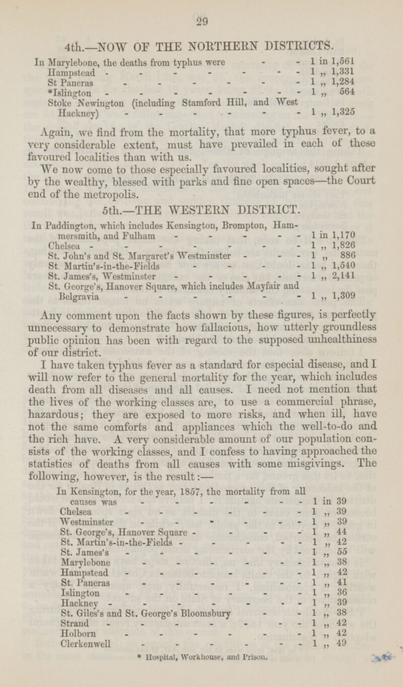 4th.—NOW OF THE NORTHERN DISTRICTS. In Marylebone, the deaths from typhus were - - 1 in 1,561 Hampstead - - - - - - - 1  1,331 St Pancras - - - - - - 1„ 1,284 *Islington - - - - - - - 1 „ 564 Stoke Newington (including Stamford Hill, and West Hackney) - - - - - -1„ 1,325 Again, we find from the mortality, that more typhus fever, to a very considerable extent, must have prevailed in each of these favoured localities than with us. We now come to those especially favoured localities, sought after by the wealthy, blessed with parks and fine open spaces —the Court end of the metropolis. 5th.—THE WESTERN DISTRICT. In Paddington, which includes Kensington, Brompton, Hammersmith, and Fulham - - - - 1 in 1,170 Chelsea - - - - - - - 1  1,826 St. John's and St. Margaret's Westminster - - 1 „ 886 St. Martin's-in-the-Fields - - - - 1 „ 1,540 St. James's, Westminster - - - - 1 „ 2,141 St. George's, Hanover Square, which includes Mayfair and Belgravia - - - - - -1„ 1,309 Any comment upon the facts shown by these figures, is perfectly unnecessary to demonstrate how fallacious, how utterly groundless public opinion has been with regard to the supposed unhealthiness of our district. I have taken typhus fever as a standard for especial disease, and I will now refer to the general mortality for the year, which includes death from all diseases and all causes. I need not mention that the lives of the working classes are, to use a commercial phrase, hazardous; they are exposed to more risks, and when ill, have not the same comforts and appliances which the well-to-do and the rich have. A very considerable amount of our population consists of the working classes, and I confess to having approached the statistics of deaths from all causes with some misgivings. The following, however, is the result: — In Kensington, for the year, 1857, the mortality from all causes was - - - - - - 1 in 39 Chelsea - - - - - -1 „ 39 Westminster - - - - - - 1 „ 39 St. George's, Hanover Square - - - - 1 „ 44 St. Martin's-in-the-Fields - - - - 1 „ 42 St. James's - - - - - - 1 „ 55 Marylebone - - - - - - 1 „ 38 Hampstead - - - - - -1 „ 42 St. Pancras - - - - - - 1  41 Islington - - - - - - 1 „ 36 Hackney - - - - - 1  39 St. Giles's and St. George's Bloomsbury - - 1 „ 38 Strand - - - - - - - 1 „ 42 Holborn- - - - - 1 „ 42 Clerkenwell - - - - - - 1 „ 49 *Hospital, Workhouse, and Prison.