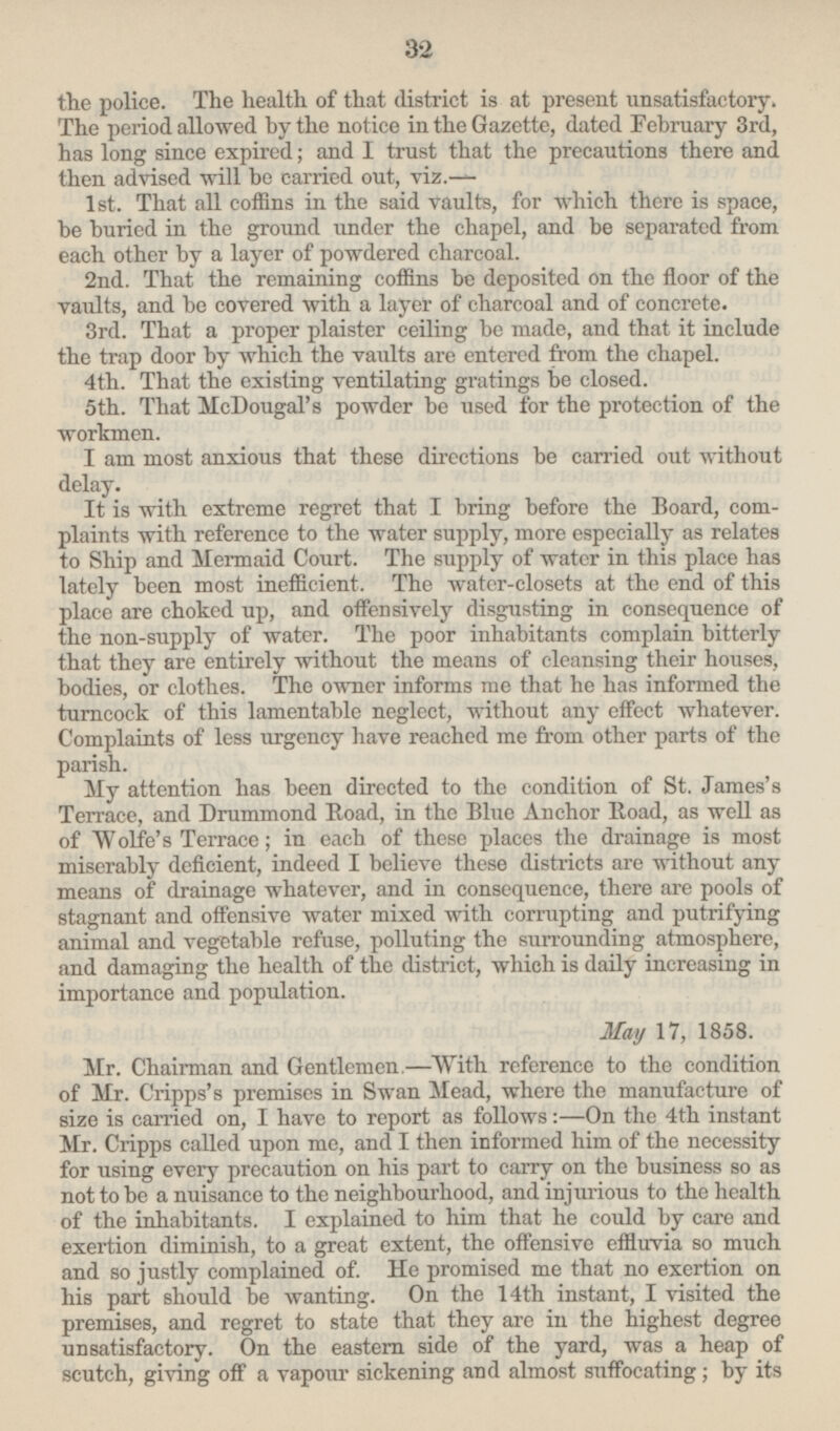 the police. The health of that district is at present unsatisfactory. The period allowed by the notice in the Gazette, dated February 3rd, has long since expired; and I trust that the precautions there and then advised will bo carried out, viz.— 1st. That all coffins in the said vaults, for which there is space, be buried in the ground under the chapel, and be separated from each other by a layer of powdered charcoal. 2nd. That the remaining coffins be deposited on the floor of the vaults, and be covered with a layer of charcoal and of concrete. 3rd. That a proper plaister ceiling be made, and that it include the trap door by which the vaults are entered from the chapel. 4th. That the existing ventilating gratings be closed. 5th. That McDougal's powder be used for the protection of the workmen. I am most anxious that these directions be carried out without delay. It is with extreme regret that I bring before the Board, complaints with reference to the water supply, more especially as relates to Ship and Mermaid Court. The supply of water in this place has lately been most inefficient. The water-closets at the end of this place are choked up, and offensively disgusting in consequence of the non-supply of water. The poor inhabitants complain bitterly that they are entirely without the means of cleansing their houses, bodies, or clothes. The owner informs me that he has informed the turncock of this lamentable neglect, without any effect whatever. Complaints of less urgency have reached me from other parts of the parish. My attention has been directed to the condition of St. James's Terrace, and Drummond Road, in the Blue Anchor Road, as well as of Wolfe's Terrace; in each of these places the drainage is most miserably deficient, indeed I believe these districts are without any means of drainage whatever, and in consequence, there are pools of stagnant and offensive water mixed with corrupting and putrifying animal and vegetable refuse, polluting the surrounding atmosphere, and damaging the health of the district, which is daily increasing in importance and population. May 17, 1858. Mr. Chairman and Gentlemen.—With reference to the condition of Mr. Cripps's premises in Swan Mead, where the manufacture of size is carried on, I have to report as follows: —On the 4th instant Mr. Cripps called upon me, and I then informed him of the necessity for using every precaution on his part to carry on the business so as not to be a nuisance to the neighbourhood, and injurious to the health of the inhabitants. I explained to him that he could by care and exertion diminish, to a great extent, the offensive effluvia so much and so justly complained of. He promised me that no exertion on his part should be wanting. On the 14th instant, I visited the premises, and regret to state that they are in the highest degree unsatisfactory. On the eastern side of the yard, was a heap of scutch, giving off a vapour sickening and almost suffocating; by its
