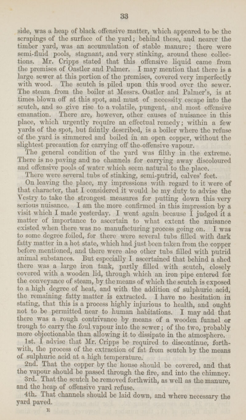 side, was a heap of black offensive matter, which appeared to be the scrapings of the surface of the yard; behind these, and nearer the timber yard, was an accumulation of stable manure; there were semi-fluid pools, stagnant, and very stinking, around these collection. Mr. Cripps stated that this offensive liquid came from the premises of Oastler and Palmer. I may mention that there is a large sewer at this portion of the premises, covered very imperfectly with wood. The scutch is piled upon this wood over the sewer. The steam from the boiler at Messrs. Oastler and Palmer's, is at times blown off at this spot, and must of necessity escape into the scutch, and so give rise to a volatile, pungent, and most offensive emanation. There are, however, other causes of nuisance in this place, which urgently require an effectual remedy; within a few yards of the spot, but faintly described, is a boiler where the refuse of the yard is simmered and boiled in an open copper, without the slightest precaution for carrying off the,offensive vapour. The general condition of the yard was filthy in the extreme. There is no paving and no channels for carrying away discoloured and offensive pools of water which seem natural to the place. There were several tubs of stinking, semi-putrid, calves' feet. On leaving the place, my impressions with regard to it were of that character, that I considered it would be my duty to advise the Vestry to take the strongest measures for putting down this very serious nuisance. I am the more confirmed in this impression by a visit which I made yesterday. I went again because I judged it a matter of importance to ascertain to what extent the nuisance existed when there was no manufacturing process going on. I was to some degree foiled, for there were several tubs filled with dark fatty matter in a hot state, which had just been taken from the copper before mentioned, and there were also other tubs filled with putrid animal substances. But especially I ascertained that behind a shed there was a large iron tank, partly filled with scutch, closely covered with a wooden lid, through which an iron pipe entered for the conveyance of steam, by the means of which the scutch is exposed to a high degree of heat, and with the addition of sulphuric acid, the remaining fatty matter is extracted. I have no hesitation in stating, that this is a process highly injurious to health, and ought not to be permitted near to human habitations. I may add that there was a rough contrivance by means of a wooden funnel or trough to carry the foul vapour into the sewer; of the two, probably more objectionable than allowing it to dissipate in the atmosphere. 1st. I advise that Mr. Cripps be required to discontinue, forthwith, the process of the extraction of fat from scutch by the means of sulphuric acid at a high temperature. 2nd. That the copper by the house should be covered, and that the vapour should be passed through the fire, and into the chimney. 3rd. That the scutch be removed forthwith, as well as the manure, and the heap of offensive yard refuse. 4th. That channels should be laid down, and where necessary the yard payed. E