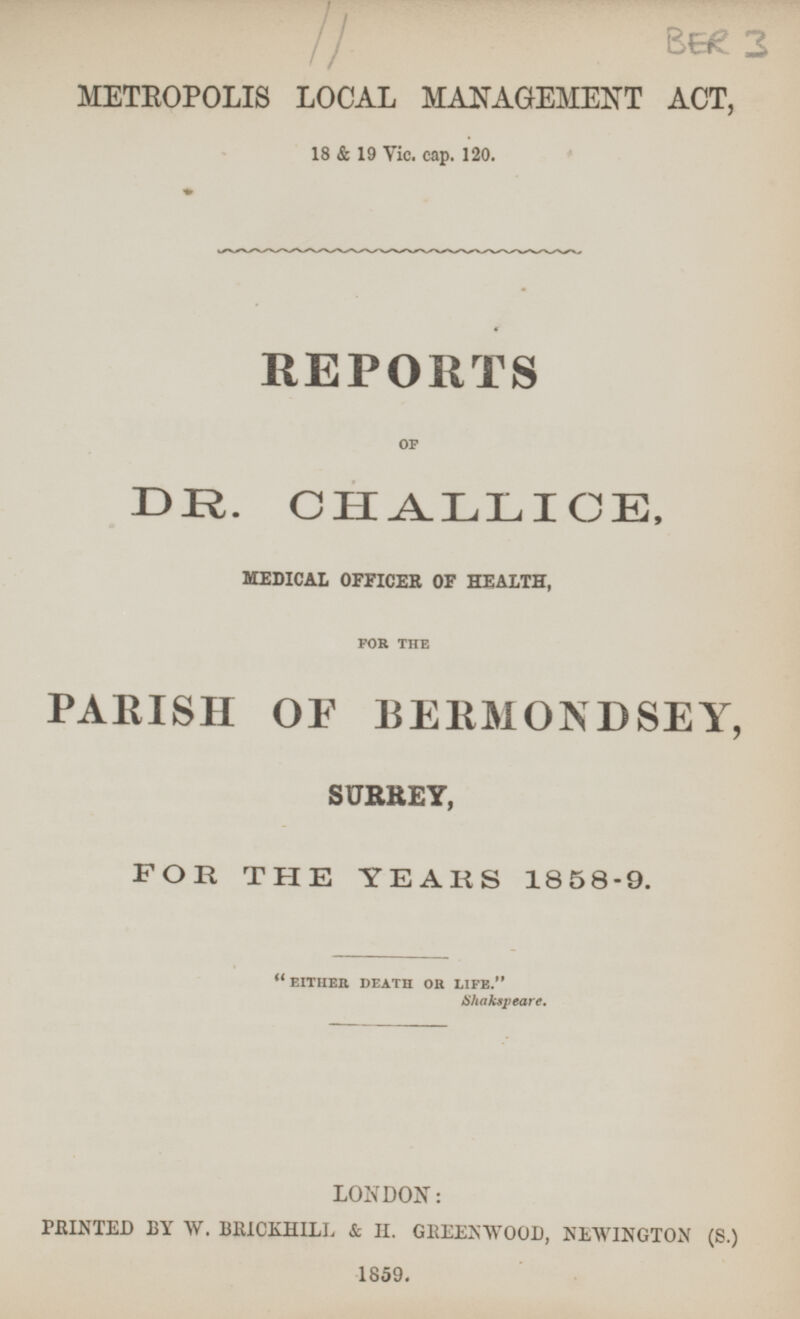 BER 3 METROPOLIS LOCAL MANAGEMENT ACT. 18 & 19 Vic. cap. 120. REPORTS OF DR. CHALLICE, MEDICAL OFFICER OF HEALTH, FOR THE PARISH OF BERMONDSEY, SURREY, FOR THE YEARS 1858-9. EITHER DEATH OR LIFE. Shakspeare. LONDON: PRINTED BY W. BRICKHILL & H. GREENWOOD, NEWINGTON (S.) 1859.