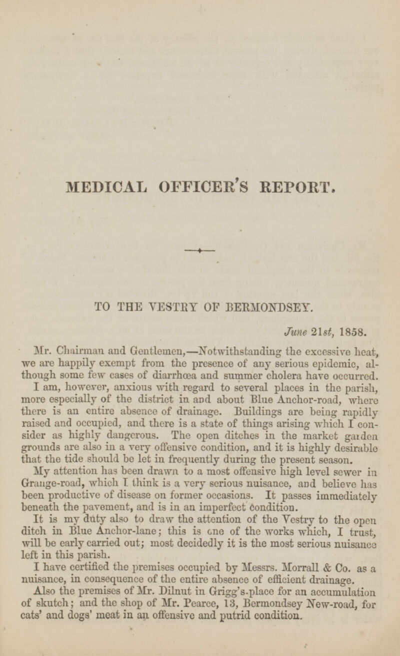 MEDICAL OFFICER'S REPORT. TO THE VESTRY OF BERMONDSEY. June 21st, 1858. Mr. Chairman and Gentlemen,—Notwithstanding the excessive heat, we are happily exempt from the presence of any serious epidemic, although some few cases of diarrhœa and summer cholera have occurred. I am, however, anxious with regard to several places in the parish, more especially of the district in and about Blue Anchor-road, where there is an entire absence of drainage. Buildings are being rapidly raised and occupied, and there is a state of things arising which I consider as highly dangerous. The open ditches in the market garden grounds are also in a very offensive condition, and it is highly desirable that the tide should be let in frequently during the present season. My attention has been drawn to a most offensive high level sewer in Grange-road, which I think is a very serious nuisance, and believe has been productive of disease on former occasions. It passes immediately beneath the pavement, and is in an imperfect Condition. It is my duty also to draw the attention of the Vestry to the open ditch in Blue Anchor-lane; this is one of the works which, I trust, will he early carried out; most decidedly it is the most serious nuisance left in this parish. I have certified the premises occupied by Messrs. Morrall & Co. as a nuisance, in consequence of the entire absence of efficient drainage. Also the premises of Mr. Dilnut in Grigg's-place for an accumulation of skutch; and the shop of Mr. Pearce, 13, Bermondsey New-road, for cats' and dogs' meat in an offensive and putrid condition.