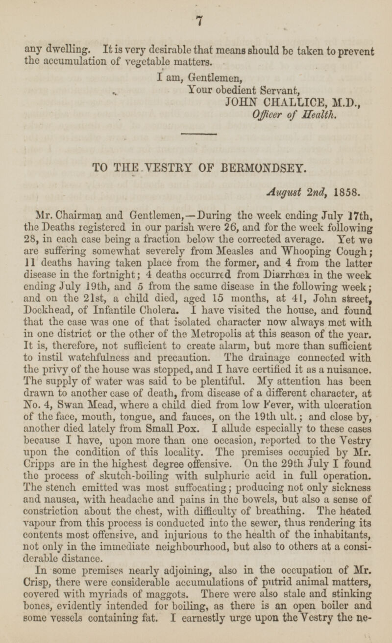 any dwelling. It is very desirable that means should be taken to prevent the accumulation of vegetable matters. I am, Gentlemen, Your obedient Servant, JOHN CHALLICE, M.D., Officer of Health. TO THE VESTRY OF BERMONDSEY. August 2nd, 1858. Mr. Chairman and Gentlemen, —During the week ending July 17th, the Deaths registered in our parish were 26, and for the week following 28, in each case being a fraction below the corrected average. Yet we are suffering somewhat severely from Measles and Whooping Cough; 11 deaths having taken place from the former, and 4 from the latter disease in the fortnight; 4 deaths occurred from Diarrhœa in the week ending July 19th, and 5 from the same disease in the following week; and on the 21st, a child died, aged 15 months, at 41, John street, Dockhead, of Infantile Cholera. I have visited the house, and found that the case was one of that isolated character now always met with in one district or the other of the Metropolis at this season of the year. It is, therefore, not sufficient to create alarm, but more than sufficient to instil watchfulness and precaution. The drainage connected with the privy of the house was stopped, and I have certified it as a nuisance. The supply of water was said to be plentiful. My attention has been drawn to another case of death, from disease of a different character, at No. 4, Swan Mead, where a child died from low Fever, with ulceration of the face, mouth, tongue, and fauces, on the 19th ult.; and close by, another died lately from Small Pox. I allude especially to these cases because I have, upon more than one occasion, reported to the Vestry upon the condition of this locality. The premises occupied by Mr. Cripps are in the highest degree offensive. On the 29th July I found the process of skutch-boiling with sulphuric acid in full operation. The stench emitted was most suffocating; producing not only sickness and nausea, with headache and pains in the bowels, but also a sense of constriction about the chest, with difficulty of breathing. The heated vapour from this process is conducted into the sewer, thus rendering its contents most offensive, and injurious to the health of the inhabitants, not only in the immediate neighbourhood, but also to others at a considerable distance. In some premises nearly adjoining, also in the occupation of Mr. Crisp, there were considerable accumulations of putrid animal matters, covered with myriads of maggots. There were also stale and stinking bones, evidently intended for boiling, as there is an open boiler and some vessels containing fat. I earnestly urge upon the Vestry the necessity 7