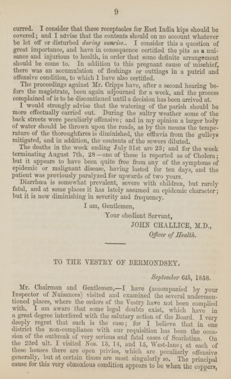 I consider that these receptacles for East India kips should be covered; and I advise that the contents should on no account whatever be let off or disturbed during sunrise.. I consider this a question of great importance, and have in consequence certified the pits as a nuisance and injurious to health, in order that some definite arrangement should be come to. In addition to this pregnant cause of mischief, there was an accumulation of fleshings or cuttings in a putrid and offensive condition, to which I have also certified. The proceedings against Mr. Cripps have, after a second hearing before the magistrate, been again adjourned for a week, and the process complained of is to be discontinued until a decision has been arrived at. I would strongly advise that the watering of the parish should be more effectually carried out. During the sultry weather some of the back streets were peculiarly offensive; and in my opinion a larger body of water should be thrown upon the roads, as by this means the temperature of the thoroughfares is diminished, the effluvia from the gulleys mitigated, and in addition, the contents of the sewers diluted. The deaths in the week ending July 31st are 23; and for the week terminating August 7th, 28—one of these is reported as of Cholera; but it appears to have been quite free from any of the symptoms of epidemic or malignant disease, having lasted for ten days, and the patient was previously paralyzed for upwards of two years. Diarrhœa is somewhat prevalent, severe with children, but rarely fatal, and at some places it has lately assumed an epidemic character; but it is now diminishing in severity and frequency. I. am, Gentlemen, Your obedient Servant, JOHN CHALLICE, M.D., Officer of Health. TO THE VESTRY OF BERMONDSEY. September 6th, 1858. Mr. Chairman and Gentlemen, —I have (accompanied by your Inspector of Nuisances) visited and examined the several undermentioned places, where the orders of the Vestry have not been complied with, I am aware that some legal doubts exist, which have in a great degree interfered with the salutary action of the Board. I very deeply regret that such is the case; for I believe that in one district the non-compliance with our requisition has been the occasion of the outbreak of very serious and fatal cases of Scarlatina. On the 23rd ult. I visited Nos. 13, 14, and 15, West-lane; at each of these houses there are open privies, which are peculiarly offensive generally, but at certain times are most singularly so, The principal cause for this very obnoxious condition appears to be when the coppers, 9