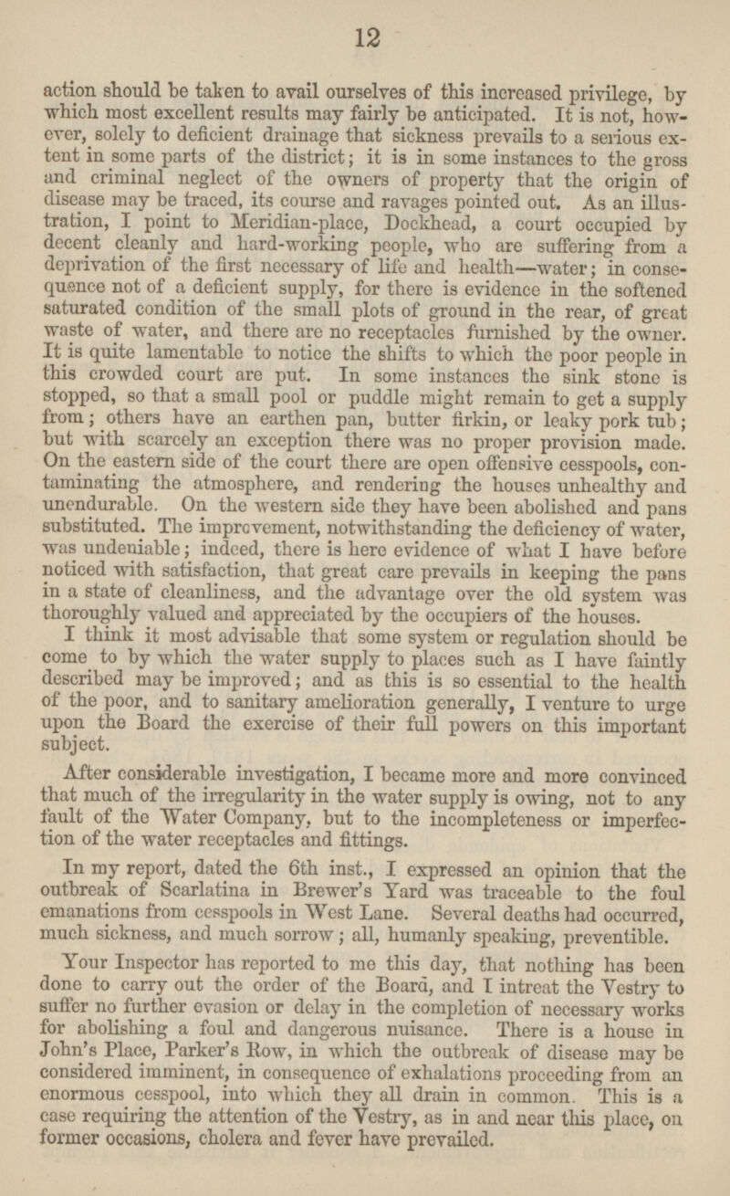 action should be taken to avail ourselves of this increased privilege, by which most excellent results may fairly be anticipated. It is not, however, solely to deficient drainage that sickness prevails to a serious extent in some parts of the district; it is in some instances to the gross and criminal neglect of the owners of property that the origin of disease may be traced, its course and ravages pointed out. As an illustration, I point to Meridian-place, Dockhead, a court occupied by decent cleanly and hard-working people, who are suffering from a deprivation of the first necessary of life and health—water; in consequence not of a deficient supply, for there is evidence in the softened saturated condition of the small plots of ground in the rear, of great waste of water, and there are no receptacles furnished by the owner. It is quite lamentable to notice the shifts to which the poor people in this crowded court are put. In some instances the sink stone is stopped, so that a small pool or puddle might remain to get a supply from; others have an earthen pan, butter firkin, or leaky pork tub; but with scarcely an exception there was no proper provision made. On the eastern side of the court there are open offensive cesspools, contaminating the atmosphere, and rendering the houses unhealthy and unendurable. On the western side they have been abolished and pans substituted. The improvement, notwithstanding the deficiency of water, was undeniable; indeed, there is here evidence of what I have before noticed with satisfaction, that great care prevails in keeping the pans in a state of cleanliness, and the advantage over the old system was thoroughly valued and appreciated by the occupiers of the houses. I think it most advisable that some system or regulation should be come to by which the water supply to places such as I have faintly described may be improved; and as this is so essential to the health of the poor, and to sanitary amelioration generally, I venture to urge upon the Board the exercise of their full powers on this important subject. After considerable investigation, I became more and more convinced that much of the irregularity in the water supply is owing, not to any fault of the Water Company, but to the incompleteness or imperfection of the water receptacles and fittings. In my report, dated the 6th inst., I expressed an opinion that the outbreak of Scarlatina in Brewer's Yard was traceable to the foul emanations from cesspools in West Lane. Several deaths had occurred, much sickness, and much sorrow; all, humanly speaking, preventible. Your Inspector has reported to me this day, that nothing has been done to carry out the order of the Board, and I intreat the Vestry to suffer no further evasion or delay in the completion of necessary works for abolishing a foul and dangerous nuisance. There is a house in John's Place, Parker's Row, in which the outbreak of disease may be considered imminent, in consequence of exhalations proceeding from an enormous cesspool, into which they all drain in common. This is a case requiring the attention of the Vestry, as in and near this place, on former occasions, cholera and fever have prevailed. 12