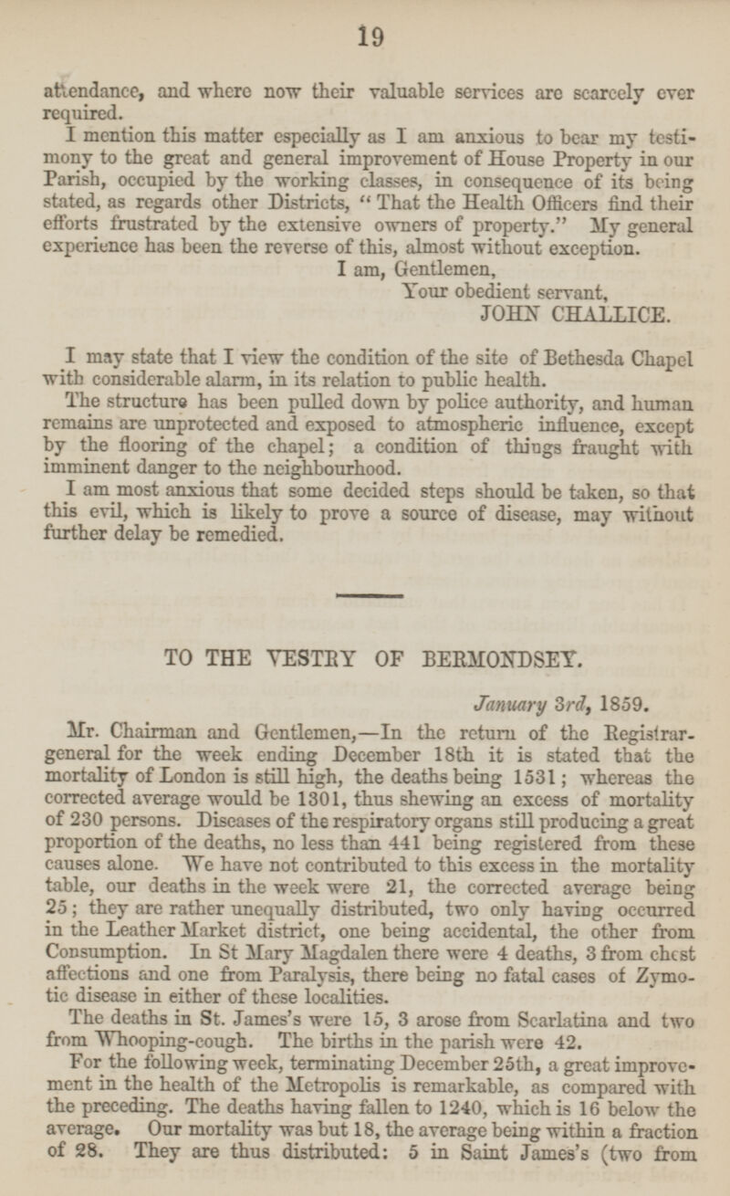 attendance, and where now their valuable services are scarcely ever required. I mention this matter especially as I am anxious to bear my testi mony to the great and general improvement of House Property in our Parish, occupied by the working classes, in consequence of its being stated, as regards other Districts, That the Health Officers find their efforts frustrated by the extensive owners of property. My general experience has been the reverse of this, almost without exception. I am, Gentlemen, Your obedient servant, JOHN CHALLICE. I may state that I view the condition of the site of Bethesda Chapel with considerable alarm, in its relation to public health. The structure has been pulled down by police authority, and human remains are unprotected and exposed to atmospheric influence, except by the flooring of the chapel; a condition of things fraught with imminent danger to the neighbourhood. I am most anxious that some decided steps should be taken, so that this evil, which is likely to prove a source of disease, may without further delay be remedied. TO THE VESTRY OF BERMONDSEY, January 3rd, 1859. Mr. Chairman and Gentlemen, —In the return of the Registrar general for the week ending December 18th it is stated that the mortality of London is still high, the deaths being 1531; whereas the corrected average would be 1301, thus shewing an excess of mortality of 230 persons. Diseases of the respiratory organs still producing a great proportion of the deaths, no less than 441 being registered from these causes alone. We have not contributed to this excess in the mortality table, our deaths in the week were 21, the corrected average being 25; they are rather unequally distributed, two only having occurred in the Leather Market district, one being accidental, the other from Consumption. In St Mary Magdalen there were 4 deaths, 3 from chest affections and one from Paralysis, there being no fatal cases of Zymo tic disease in either of these localities. The deaths in St. James's were 15, 3 arose from Scarlatina and two from Whooping-cough. The births in the parish were 42. For the following week, terminating December 25th, a great improve ment in the health of the Metropolis is remarkable, as compared with the preceding. The deaths having fallen to 1240, which is 16 below the average. Our mortality was but 18, the average being within a fraction of 28. They are thus distributed: sin Saint James's (two from 19