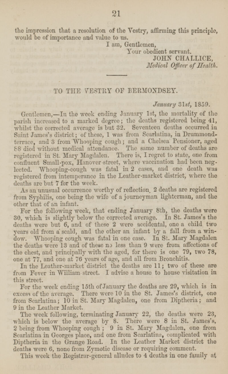 the impression that a resolution of the Vestry, affirming this principle, would be of importance and value to us. I am, Gentlemen, Your obedient servant. JOHN CHALLICE, Medical Officer of Health. TO THE VESTRY OF BERMONDSEY. January 31st, 1859. Gentlemen, —In the week ending January Ist, the mortality of the parish increased to a marked degree; the deaths registered being 41, whilst the corrected average is but 32. Seventeen deaths occurred in Saint James's district; of these, I was from Scarlatina, in Drunimond terrace, and 3 from Whooping cough; and a Chelsea Pensioner, aged 88 died without medical attendance. The same number of deaths are registered in St. Mary Magdalen. There is, I regret to state, one from confluent Small-pox, Hanover street, where vaccination had been neg lected. Whooping-cough was fatal in 2 cases, and one death was registered from intemperance in the Leather-market district, where the deaths are but 7 for the week. As an unusual occurrence worthy of reflection 2 deaths are registered from Syphilis, one being the wife of a journeyman lighterman, and the other that of an infant. For the following week, that ending January 8th, the deaths were 30, which is slightly below the corrected average. In St. James's the deaths were but 6, and of these 2 were accidental, one a child two years old from a scald, and the other an infant by a fall from a win dow. Whooping cough was fatal in one case. In St. Mary Magdalen the deaths -were 13 and of these no less than 9 were from affections of the chest, and principally with the aged, for there is one 79, two 78, one at 77, and one at 76 years of age, and all from Bronchitis. In the Leather-market district the deaths are 11; two of these are from Fever in William-street. I advise a house to house visitation in this street. For the week ending 15th of January the deaths are 29, which is in excess of the average. There were 10 in the St. James's district, one from Scarlatina; 10 in St. Mary Magdalen, one from Diptheria; and 9 in the Leather Market. The week following, terminating January 22, the deaths were 23, which is below the average by 8. There were 8 in St. James's, 2 being from Whooping cough; 9 in St. Mary Magdalen, one from Scarlatina in Georges place, and one from Scarlatina, complicated with Diptheria in the Grange Road. In the Leather Market district the deaths were 6, none from Zymotic disease or requiring comment. This week the Registrar-general alludes to 4 deaths in one family at 21