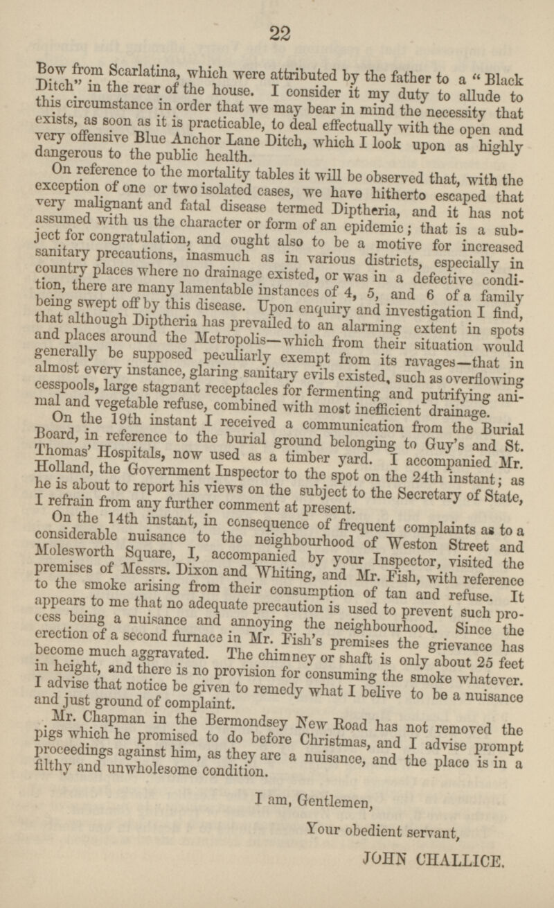 Bow from Scarlatina which were attributed by the father to a Black Ditch in the rear of the house. I consider it my duty to allude to this circumstance in order that We may bear in mind the necessity that exists, as soon as it is practicable, to deal effectually with the open and very offensive Blue Anchor Lane Ditch, which I look upon as highly dangerous to the public health. On reference to the mortalit y tables it will be observed that, with the exception of one or two isolated cases, we hare hitherto escaped that very malignant and fatal disease termed Diptheria, and it has not assumed with us the character or form of an epidemic; that is a sub ject for congratulation, and ought also to be a motive for increased sanitary precautions, inasmuch as in various districts, especially in country where no drainage existed, or was in a defective condi tion, there are many lamentable instances of 4, 5, and 6 of a family being swept of by this disease. Upon enquiry and investigation I find, that although Diptheria has prevailed to an alarming extent in spots and places around the Metropolis- which from their situation would generally be supposed peculiarly exempt from its ravages—that in almost every instance, glaring sanitary evils existed, such as overflowing cesspool, large stagnant receptacles for fermenting and putrifying ani and vegetable refuse, combined with most inefficient drainage. On the 19th instant I received a communication from the Burial Board, in reference to the burial ground belonging to Guy's and St Holland now used as a timber yard.I accompanied Mr. Holland, the Government Inspector to the spot on the 24th instant; as he is about to report his views on the subject to the Secretary of I refrain from any further comment at present. On the 14th instant, in consequence of frequent complaints as to a considerable nuisance to the neighbourhood of Weston Street and Molesworth Square, I, accompanied by your Inspector visited the premises of Messrs. Dixon and Whiting, and Mr. Fish, with reference to the smoke arising from their consumption of tan and refuse. It appears to me that no adequate precaution is used to prevent such pro cess being a nuisance and annoying the neighbourhood. Since the erection of a second furnace in Mr. Fish's premises the grievance has in height, and there is no provision for consuming the smoke whatever. I advise that notice be given to remedy what I belive to be a nuisance and just ground of complaint. Mr. Chapman in the Bermondsey New Road has not removed the pigs which he promised to do before Christmas, and I advise prompt proceedings against him, as they are a nuisance, and the place is in a filthy and unwholesome condition. I am, Gentlemen, Your obedient servant, JOHN CHALLICE. 22