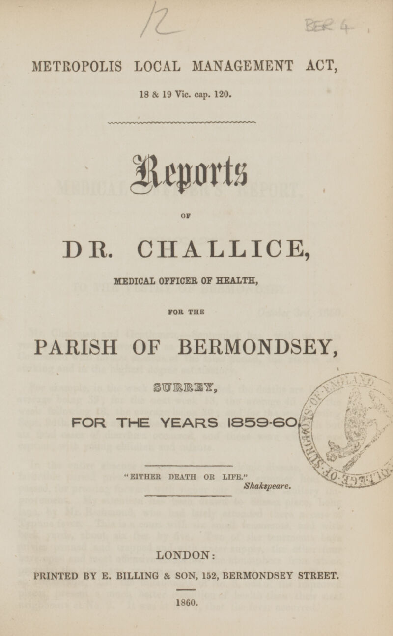 12 BER 4 METROPOLIS LOCAL MANAGEMENT ACT, 18 & 19 Vic. cap. 120. Reports OF DR. CHALLICE, MEDICAL OFFICER OF HEALTH, FOR THE PARISH OF BERMONDSEY, SURREY, FOR THE YEARS 1859-60. EITHER DEATH OR LIFE. Shakspeare. LONDON: PRINTED BY E. BILLING & SON, 152, BERMONDSEY STREET. 1860.