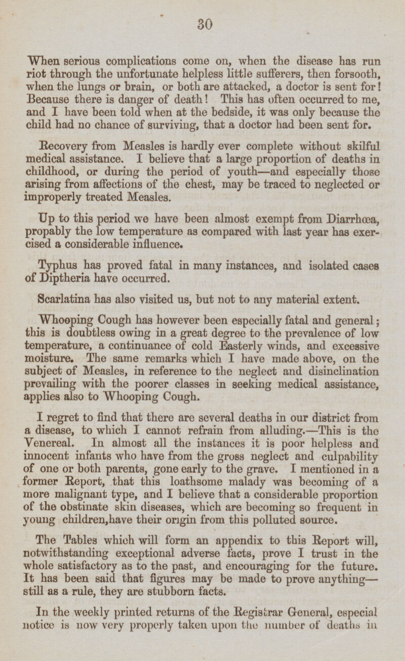 When serious complications come on, when the disease has run riot through the unfortunate helpless little sufferers, then forsooth, when the lungs or brain, or both are attacked, a doctor is sent for! Because there is danger of death! This has often occurred to me, and I have been told when at the bedside, it was only because the child had no chance of surviving, that a doctor had been sent for. Recovery from Measles is hardly ever complete without skilful medical assistance. I believe that a large proportion of deaths in childhood, or during the period of youth—and especially those arising from affections of the chest, may be traced to neglected or improperly treated Measles. Up to this period we have been almost exempt from Diarrhœa, propably the low temperature as compared with last year has exercised a considerable influence. Typhus has proved fatal in many instances, and isolated cases of Diptheria have occurred. Scarlatina has also visited us, but not to any material extent. Whooping Cough has however been especially fatal and general; this is doubtless owing in a great degree to the prevalence of low temperature, a continuance of cold Easterly winds, and excessive moisture. The same remarks which I have made above, on the subject of Measles, in reference to the neglect and disinclination prevailing with the poorer classes in seeking medical assistance, applies also to Whooping Cough. I regret to find that there are several deaths in our district from a disease, to which I cannot refrain from alluding.—This is the Venereal. In almost all the instances it is poor helpless and innocent infants who have from the gross neglect and culpability of one or both parents, gone early to the grave. I mentioned in a former Report, that this loathsome malady was becoming of a more malignant type, and I believe that a considerable proportion of the obstinate skin diseases, which are becoming so frequent in young children,have their origin from this polluted source. The Tables which will form an appendix to this Report will, notwithstanding exceptional adverse facts, prove I trust in the whole satisfactory as to the past, and encouraging for the future. It has been said that figures may be made to prove anythingstill as a rule, they are stubborn facts. In the weekly printed returns of the Registrar General, especial notice is now very properly taken upon the number of deaths in