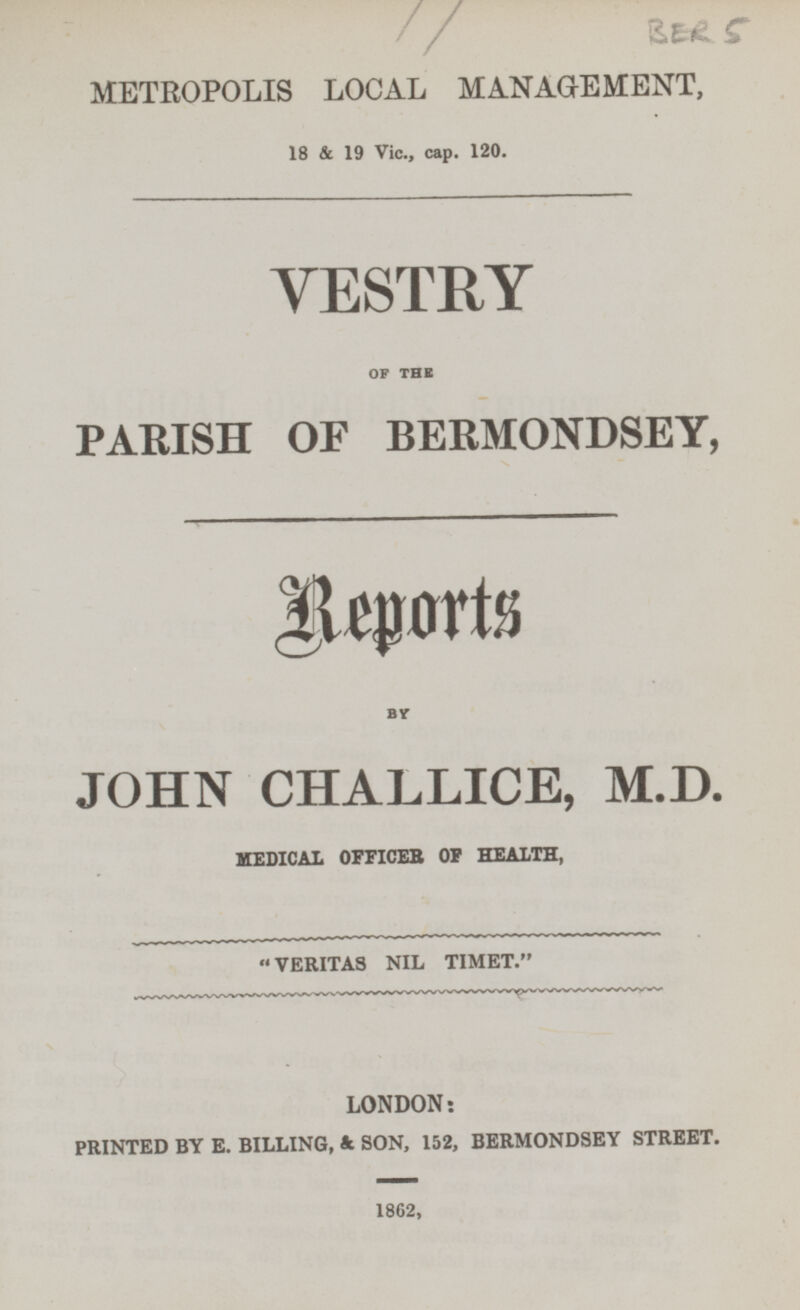 BER 5 METROPOLIS LOCAL MANAGEMENT, 18 & 19 Vic., cap. 120. VESTRY OF THE PARISH OF BERMONDSEY, Reports BY JOHN CHALLICE, M.D. MEDICAL OFFICER OF HEALTH, VERITAS NIL TIMET. LONDON: PRINTED BY E. BILLING, & SON, 152, BERMONDSEY STREET. 1862,