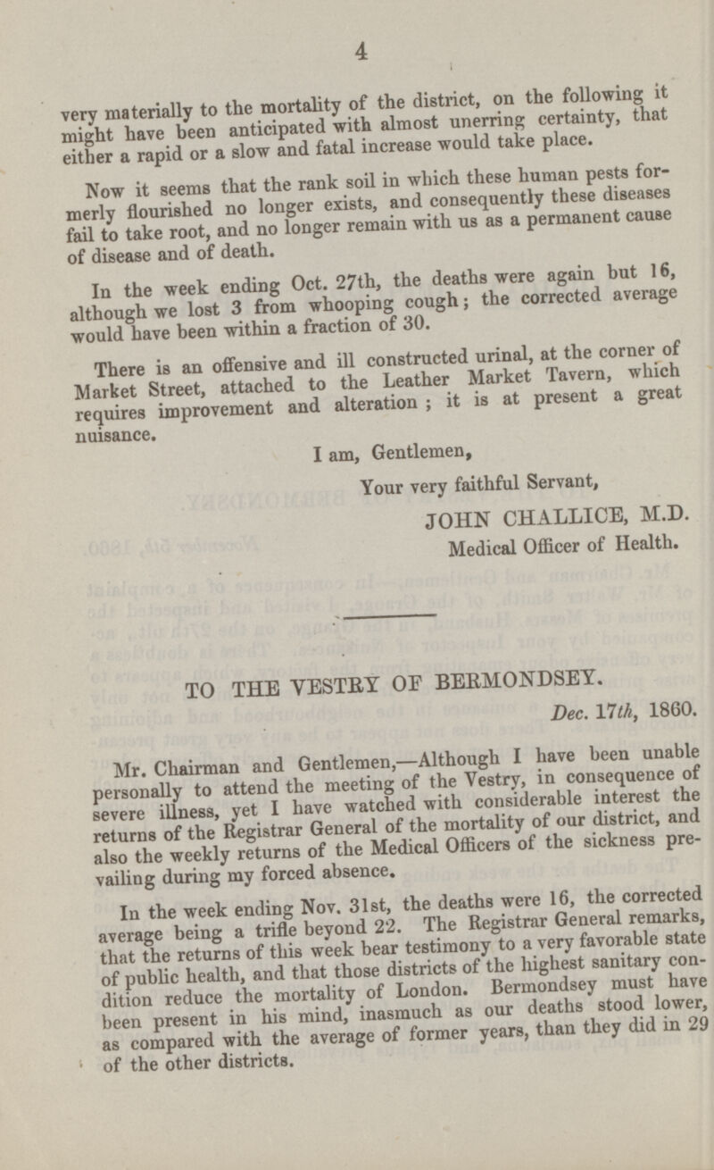 very materially to the mortality of the district, on the following it might have been anticipated with almost unerring certainty,that either a rapid or a slow and fatal increase would take place. Now it seems that the rank soil in which these human pests formerly flourished no longer exists,and consequently these diseases fail to take root,and no longer remain with us as a permanent cause of disease and of death. In the week ending Oct. 27th, the deaths were again but 16, although we lost 3 from whooping cough; the corrected average would have been within a fraction of 30. There is an offensive and ill constructed urinal, at the corner of Market Street, attached to the Leather Market Tavern,which requires improvement and alteration ; it is at present a great nuisance. I am, Gentlemen, Your very faithful Servant, JOHN CHALLICE, M.D. Medical Officer of Health. TO THE VESTRY OF BERMONDSEY. Dec. 17th, 1860. vailing during my forced absence. In the week ending Nov. 31st, the deaths were 16, the corrected average being a trifle beyond 22. The Registrar General remarks, that the returns of this week bear testimony to a very favorable state of public health, and that those districts of the highest sanitary condition reduce the mortalityof London. Bermondsey must have been present in his mind, inasmuch as our deaths stood lower, as compared with the aversge of former years,than they did in 29 of the other districts.