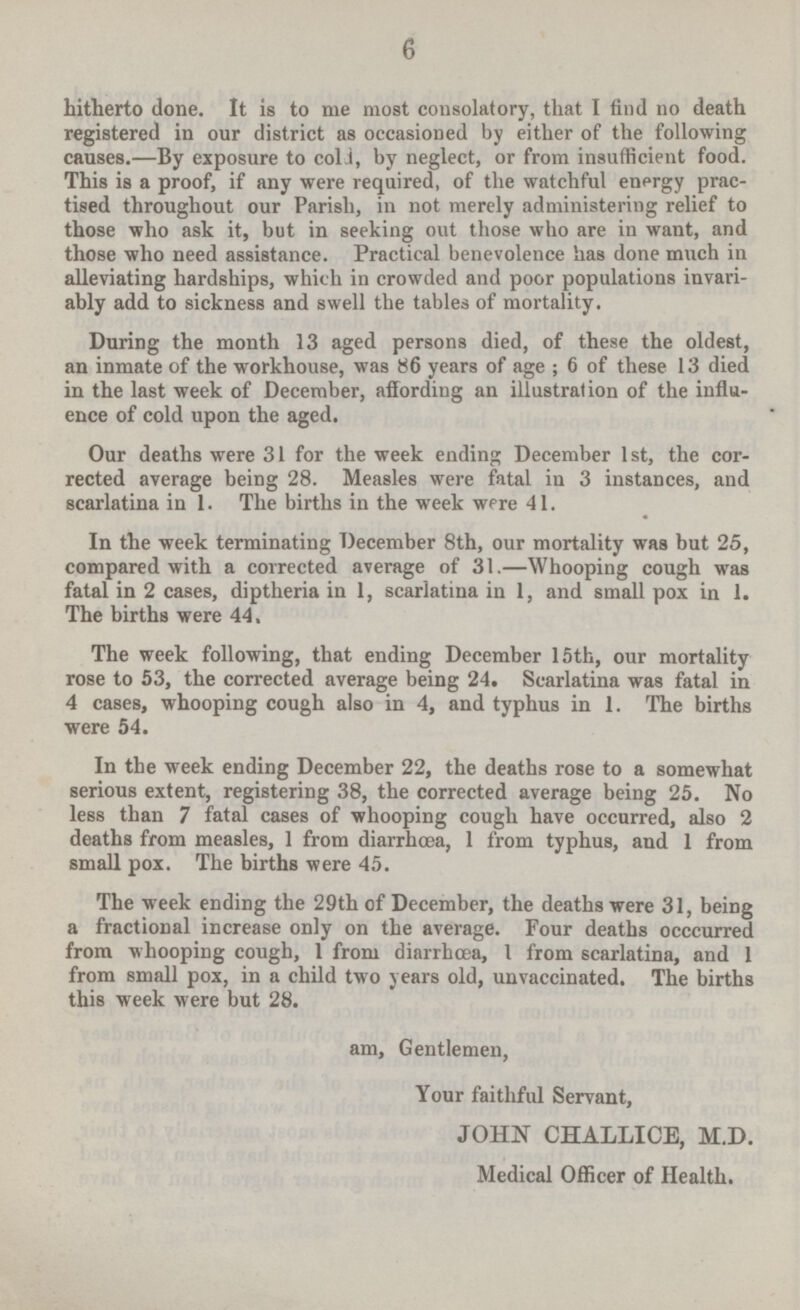 hitherto done. It is to me most consolatory, that I find no death registered in our district as occasioned by either of the following causes.—By exposure to cold, by neglect, or from insufficient food. This is a proof, if any were required, of the watchful energy practised throughout our Parish, in not merely administering relief to those who ask it, but in seeking out those who are in want, and those who need assistance. Practical benevolence has done much in alleviating hardships, which in crowded and poor populations invariably add to sickness and swell the tables of mortality. During the month 13 aged persons died, of these the oldest, an inmate of the workhouse, was 86 years of age ; 6 of these 13 died in the last week of December, affording an illustration of the influence of cold upon the aged. Our deaths were 31 for the week ending December 1st, the corrected average being 28. Measles were fatal in 3 instances, and scarlatina in 1. The births in the week were 41. In the week terminating December 8th, our mortality was but 25, compared with a corrected average of 31—Whooping cough was fatal in 2 cases, diptheria in 1, scarlatina in 1, and small pox in 1. The births were 44. The week following, that ending December 15th, our mortality rose to 53, the corrected average being 24. Scarlatina was fatal in 4 cases, whooping cough also in 4, and typhus in 1. The births were 54. In the week ending December 22, the deaths rose to a somewhat serious extent, registering 38, the corrected average being 25. No less than 7 fatal cases of whooping cough have occurred, also 2 deaths from measles, 1 from diarrhœa, 1 from typhus, and 1 from small pox. The births were 45. The week ending the 29th of December, the deaths were 31, being a fractional increase only on the average. Four deaths occcurred from whooping cough, 1 from diarrhœa, 1 from scarlatina, and 1 from small pox, in a child two years old, unvaccinated. The births this week were but 28. am, Gentlemen, Your faithful Servant, JOHN CHALLICE, M.D. Medical Officer of Health.