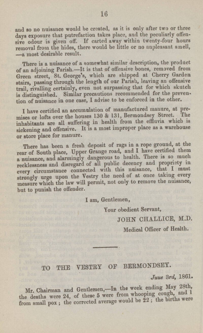 and so no nuisance would be created, as it is only after two or three days exposure that putrefaction takes place, and the peculiarly offensive odour is given off. If carted away within twenty-four hours removal from the hides, there would be little or no unpleasant smell, —a most desirable result. There is a nuisance of a somewhat similar description, the product of an adjoining Parish. —It is that of offensive bones, removed from Green street, St. George's, which are shipped at Cherry Garden stairs, passing through the length of our Parish, leaving an offensive trail, rivalling certainly, even not surpassing that for which skutch is distinguished. Similar precautions recommended for the prevention of nuisance in one case, I advise to be enforced in the other. I have certified an accumulation of manufactured manure, at premises or lofts over the houses 130 & 131, Bermondsey Street. The inhabitants are all suffering in health from the effluvia which is sickening and offensive. It is a most improper place as a warehouse or store place for manure. There has been a fresh deposit of rags in a rope ground, at the rear of South place, Upper Grange road, and I have certified them a nuisance, and alarmingly dangerous to health. There is so much recklessness and disregard of all public decency and propriety in every circumstance connected with this nuisance, that I must strongly urge upon the Vestry the need of at once taking every measure which the law will permit, not only to remove the nuisance, but to punish the offender. I am, Gentlemen, Your obedient Servant, JOHN CHALLICE, M.D. Medical Officer of Health. TO THE VESTRY OF BERMONDSEY. June 3rd, 1861. Mr. Chairman and Gentlemen,-In the week ending May 28th, the deaths were 24, of these 5 were from whooping cough,and 1 from small pox; the corrected average would be 22; the births were