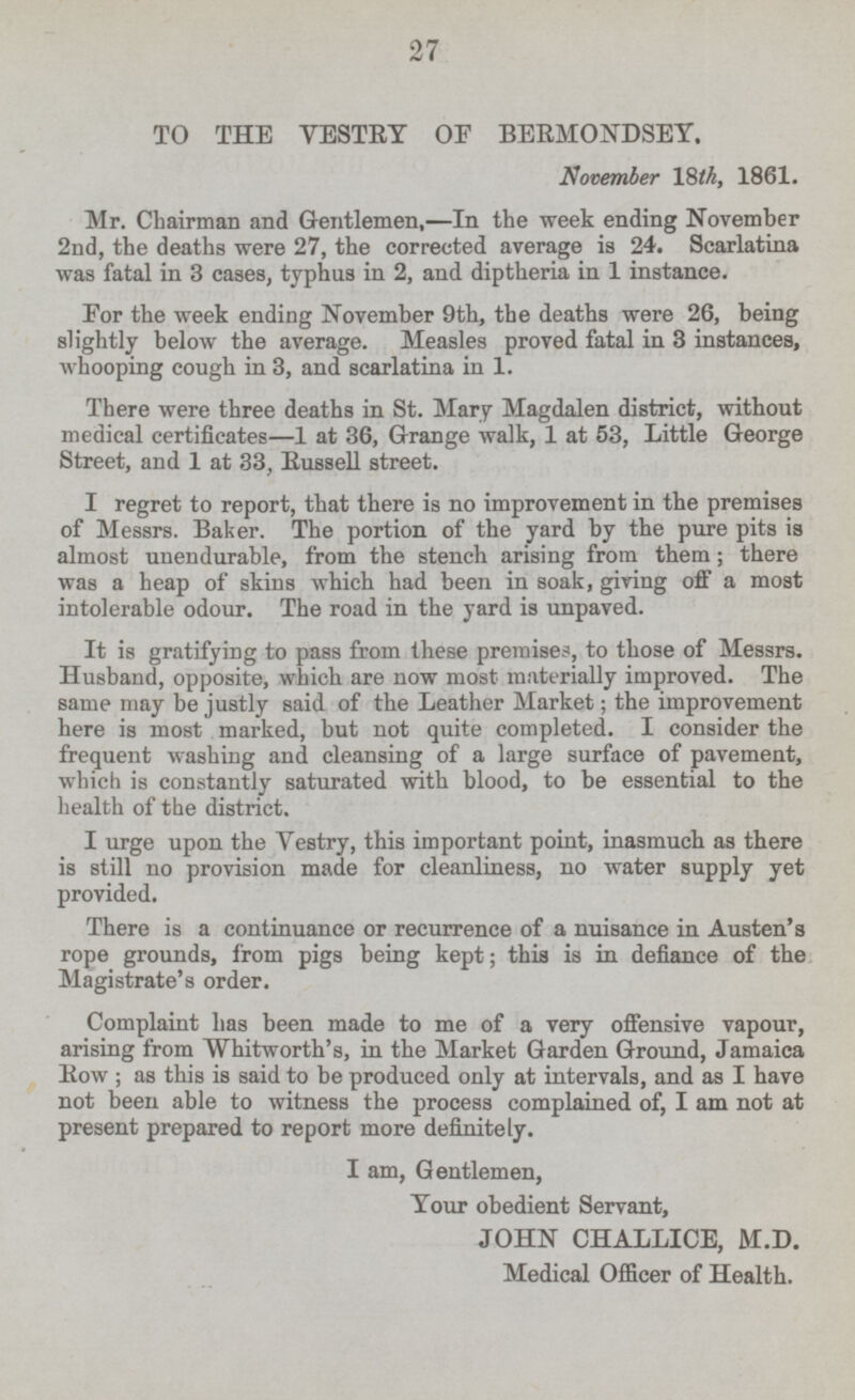 TO THE VESTRY OF BERMONDSEY. November 18th, 1861. Mr. Chairman and Gentlemen, —In the week ending November 2nd, the deaths were 27, the corrected average is 24. Scarlatina was fatal in 3 cases, typhus in 2, and diptheria in 1 instance. For the week ending November 9th, the deaths were 26, being slightly below the average. Measles proved fatal in 3 instances, whooping cough in 3, and scarlatina in 1. There were three deaths in St. Mary Magdalen district, without medical certificates—l at 36, Grange walk, 1 at 53, Little George Street, and 1 at 33, Russell street. I regret to report, that there is no improvement in the premises of Messrs. Baker. The portion of the yard by the pure pits is almost unendurable, from the stench arising from them; there was a heap of skins which had been in soak, giving off a most intolerable odour. The road in the yard is unpaved. It is gratifying to pass from these premises, to those of Messrs. Husband, opposite, which are now most materially improved. The same may be justly said of the Leather Market; the improvement here is most marked, but not quite completed. I consider the frequent washing and cleansing of a large surface of pavement, which is constantly saturated with blood, to be essential to the health of the district. I urge upon the Vestry, this important point, inasmuch as there is still no provision made for cleanliness, no water supply yet provided. There is a continuance or recurrence of a nuisance in Austen's rope grounds, from pigs being kept; this is in defiance of the Magistrate's order. Complaint has been made to me of a very offensive vapour, arising from Whitworth's, in the Market Garden Ground, Jamaica Row ; as this is said to be produced only at intervals, and as I have not been able to witness the process complained of, I am not at present prepared to report more definitely. I am, Gentlemen, Your obedient Servant, JOHN CHALLICE, M.D. Medical Officer of Health.