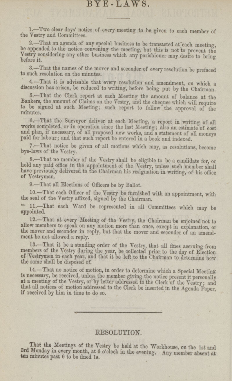 BYE-LAWS. 1.—Two clear days' notice of every meeting to be given to each member of the Vestry and Committees. 2.—That an agenda of any special business to be transacted at each meeting, be appended to the notice convening the meeting, but this is not to prevent the Vestry considering any other business which any parishioner may desire to bring before it. 3.—That the names of the mover and seconder of every resolution be prefaced to such resolution on the minutes. 4. —That it is advisable that every resolution and amendment, on which a discussion has arisen, be reduced to writing, before being put by the Chairman. 5.—That the Clerk report at each Meeting the amount of balance at the Banters, the amount of Claims on the Vestry, and the cheques which will require to be signed at such Meeting, such report to follow the approval of the minutes. 6.—That the Surveyor deliver at each Meeting, a report in writing of all works completed, or in operation since the last Meeting, also an estimate of cost and plan, if necessary, of all proposed new works, and a statement of all moneys paid for labour; and that such report be entered in a book and indexed. 7. —That notice be given of all motions which may, as resolutions, become bye-laws of the Vestry. 8. —That no member of the Vestry shall be eligible to be a candidate for, or hold any paid office in the appointment of the Vestry, unless such member shall have previously delivered to the Chairman his resignation in writing, of his office of Vestryman. 9.—That all Elections of Officers be by Ballot. 10.—That each Officer of the Vestry be furnished with an appointment, with the seal of the Vestry affixed, signed by the Chairman. 11. —That each Ward be represented in all Committees which may be appointed. 12.—That at every Meeting of the Vestry, the Chairman be enjoined not to allow members to speak on any motion more than once, except in explanation, or the mover and seconder in reply, but that the mover and seconder of an amend ment be not allowed a reply. 13.—That it be a standing order of the Vestry, that all fines accruing from members of the Vestry during the year, be collected prior to the day of Election of Vestrymen in each, year, and that it be left to the Chairman to determine how the same shall be disposed of. 14.—That no notice of motion, in order to determine which a Special Meeting is necessary, be received, unless the member giving the notice present it personally at a meeting of the Vestry, or by letter addressed to the Clerk of the Vestry, and that all notices of motion addressed to the Clerk be inserted in the Agenda Paper if received by him in time to do so. ' RESOLUTION. That the Meetings of the Vestry be held at the Workhouse, on the Ist and 3rd Monday in every month, at 6 o'clock in the evening. Any member absent at ten minutes past 6 to be fined Is.