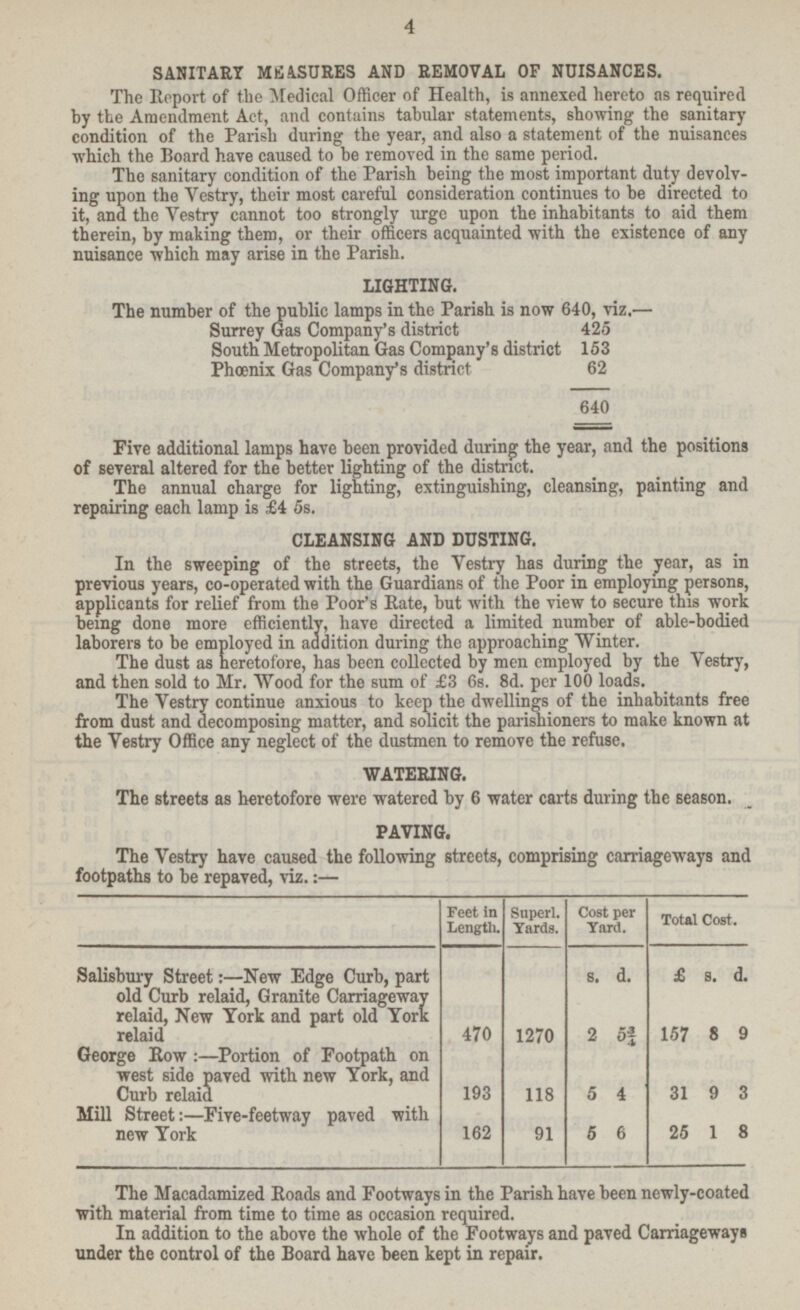 SANITARY MEASURES AND REMOVAL OF NUISANCES. The Report of the Medical Officer of Health, is annexed hereto as required by the Amendment Act, and contains tabular statements, showing the sanitary condition of the Parish during the year, and also a statement of the nuisances which the Board have caused to be removed in the same period. The sanitary condition of the Parish being the most important duty devolving upon the Vestry, their most careful consideration continues to be directed to it, and the Vestry cannot too strongly urge upon the inhabitants to aid them therein, by making them, or their officers acquainted with the existence of any nuisance which may arise in the Parish. LIGHTING. The number of the public lamps in the Parish is now 640, viz.— Surrey Gas Company's district 425 South Metropolitan Gas Company's district 153 Phœenix Gas Company's district 62 640 Five additional lamps have been provided during the year, and the positions of several altered for the better lighting of the district. The annual charge for lighting, extinguishing, cleansing, painting and repairing each lamp is £4 5s. CLEANSING AND DUSTING. In the sweeping of the streets, the Vestry has during the year, as in previous years, co-operated with the Guardians of the Poor in employing persons, applicants for relief from the Poor's Rate, but with the view to secure this work being done more efficiently, have directed a limited number of able-bodied laborers to be employed in addition during the approaching Winter. The dust as heretofore, has been collected by men employed by the Vestry, and then sold to Mr. Wood for the sum of £3 6s. 8d. per 100 loads. The Vestry continue anxious to keep the dwellings of the inhabitants free from dust and decomposing matter, and solicit the parishioners to make known at the Vestry Office any neglect of the dustmen to remove the refuse. WATERING. The streets as heretofore were watered by 6 water carts during the season. PAVING. The Vestry have caused the following streets, comprising carriageways and footpaths to be repaved, viz.:— Feet in Length. Superl. Yards. Cost per Yard. Total Cost. £ s. d. — — s. d. Salisbury Street:—New Edge Curb, part old Curb relaid, Granite Carriageway relaid, New York and part old York 2 5¾ 1270 470 157 8 9 George Row:— Portion of Footpath on west side paved with new York, and Curb relaid 118 5 4 193 31 9 3 Mill Street:— Five-feetway paved with new York 91 5 6 162 25 1 8 The Macadamized Roads and Footways in the Parish have been newly-coated with material from time to time as occasion required. In addition to the above the whole of the Footways and paved Carriageways under the control of the Board have been kept in repair.