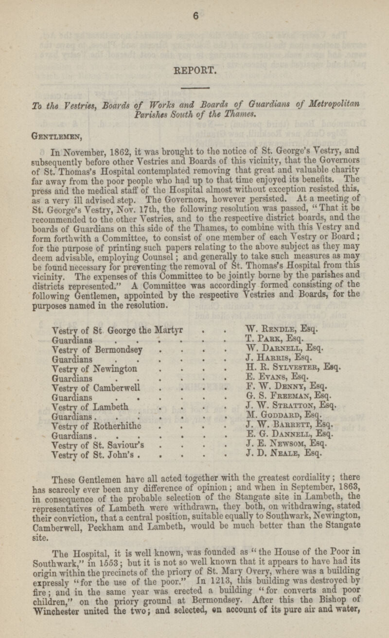 REPORT. To the Vestries, Boards of Works and Boards of Guardians of Metropolitan Parishes South of the Thames. Gentlemen, In November, 1862, it was brought to the notice of St. George's Vestry, and subsequently before other Vestries and Boards of this vicinity, that the Governors of St. Thomas's Hospital contemplated removing that great and valuable charity far away from the poor people who had up to that time enjoyed its benefits. The press and the medical staff of the Hospital almost without exception resisted this, as a very ill advised step. The Governors, however persisted. At a meeting of St. George's Vestry, Nov. 17th, the following resolution was passed,  That it be recommended to the other Vestries, and to the respective district boards, and the boards of Guardians on this side of the Thames, to combine with this A Vestry and form forthwith a Committee, to consist of one member of each Vestry or Board; for the purpose of printing such papers relating to the above subject as they may deem advisable, employing Counsel; and generally to take such measures as may be found necessary for preventing the removal of St. Thomas's Hospital from this vicinity. The expenses of this Committee to be jointly borne by the parishes and districts represented. A Committee was accordingly formed consisting of the following Gentlemen, appointed by the respective Vestries and Boards, for the purposes named in the resolution. Vestry of St George the Martyr W. Rendle, Esq. Guardians T. Park, Esq. Vestry of Bermondsey W. Darnell, Esq. Guardians J. Harris, Esq. Vestry of Newington H. R. Sylvester, Esq. Guardians E. Evans, Esq. Vestry of Camberwell F. W. Denny, Esq. Guardians G. S. Freeman, Esq. Vestry of Lambeth J. W. Stratton, Esq. Guardians M. Goddard, Esq. Vestry of Rotherhithe J. W. Barrett, Esq. Guardians E. G. Dannell, Esq. Vestry of St. Saviour's J. E. Newsom, Esq. Vestry of St. John's J. D. Neale, Esq. These Gentlemen have all acted together with the greatest cordiality; there has scarcely ever been any difference of opinion, and when in September, 1863, in consequence of the probable selection of the Stangate site in Lambeth, the representatives of Lambeth were withdrawn, they both, on withdrawing, stated their conviction, that a central position, suitable equally to Southwark, Newington, Camberwell, Peckham and Lambeth, would be much better than the Stangate site. The Hospital, it is well known, was founded as  the House of the Poor in Southwark, in 1553; but it is not so well known that it appears to have had its origin within the precincts of the priory of St. Mary Overy, where was a building expressly for the use of the poor. In 1213, this building was destroyed by fire; and in the same year was erected a building for converts and poor children, on the priory ground at Bermondsey. After this the Bishop of Winchester united the two; and selected, en account of its pure air and water,