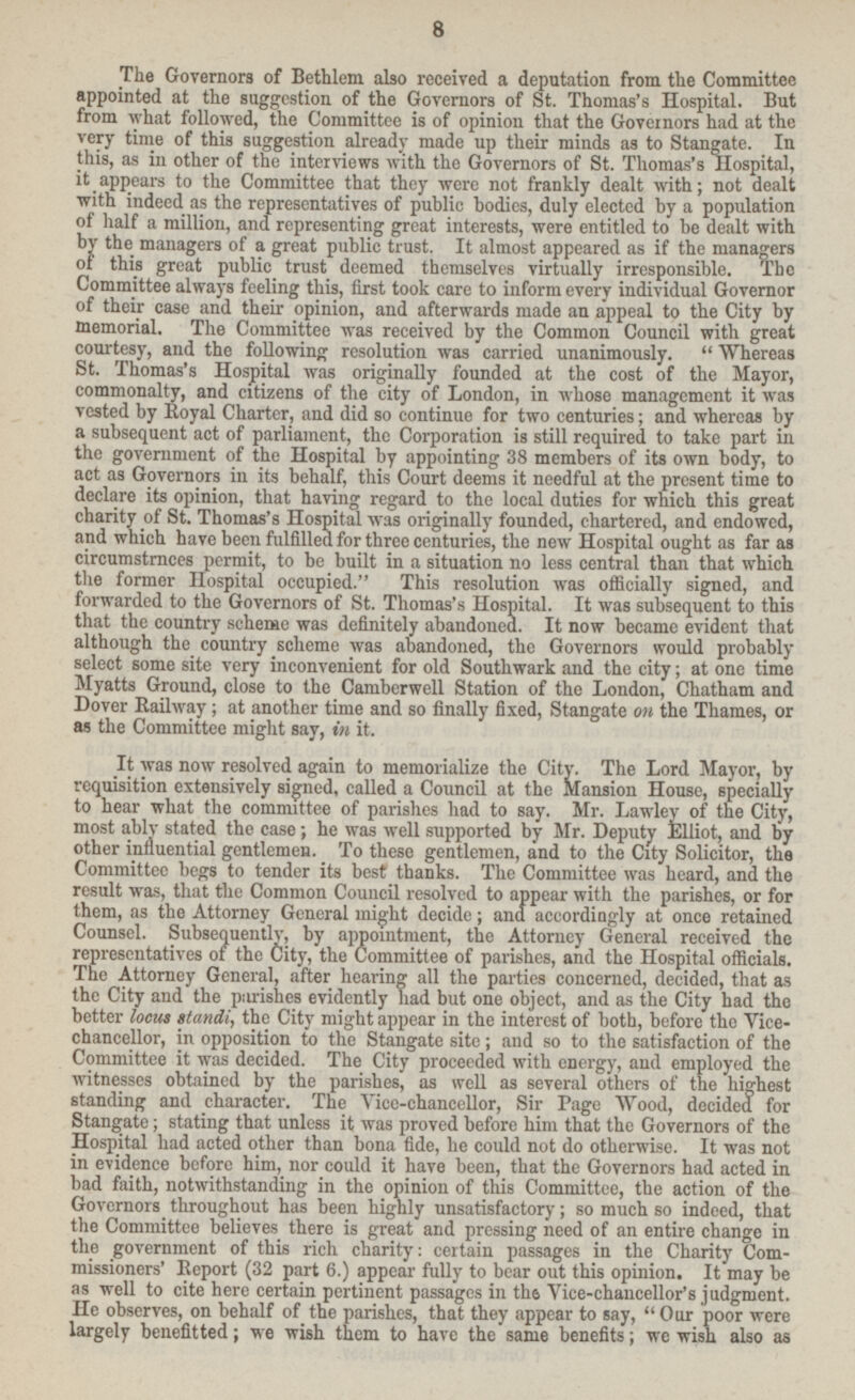 The Governors of Bethlem also received a deputation from the Committee appointed at the suggestion of the Governors of St. Thomas's Hospital. But from what followed, the Committee is of opinion that the Governors had at the very time of this suggestion already made up their minds as to Stangate. In this, as in other of the interviews with the Governors of St. Thomas's Hospital, it appears to the Committee that they were not frankly dealt with; not dealt with indeed as the representatives of public bodies, duly elected by a population of half a million, and representing great interests, were entitled to be dealt with by the managers of a great public trust. It almost appeared as if the managers of this great public trust deemed themselves virtually irresponsible. The Committee always feeling this, first took care to inform every individual Governor of their case and their opinion, and afterwards made an appeal to the City by memorial. The Committee was received by the Common Council with great courtesy, and the following resolution was carried unanimously.  Whereas St. Thomas's Hospital was originally founded at the cost of the Mayor, commonalty, and citizens of the city of London, in whose management it was vested by Royal Charter, and did so continue for two centuries; and whereas by a subsequent act of parliament, the Corporation is still required to take part in the government of the Hospital by appointing 38 members of its own body, to act as Governors in its behalf, this Court deems it needful at the present time to declare its opinion, that having regard to the local duties for which this great charity of St. Thomas's Hospital was originally founded, chartered, and endowed, and which have been fulfilled for three centuries, the new Hospital ought as far as circumstrnces permit, to be built in a situation no less central than that which the former Hospital occupied. This resolution was officially signed, and forwarded to the Governors of St. Thomas's Hospital. It was subsequent to this that the country scheme was definitely abandoned. It now became evident that although the country scheme was abandoned, the Governors would probably select some site very inconvenient for old Southwark and the city; at one time Myatts Ground, close to the Camberwell Station of the London, Chatham and Dover Railway; at another time and so finally fixed, Stangate on the Thames, or as the Committee might say, in it. It was now resolved again to memorialize the City. The Lord Mayor, by requisition extensively signed, called a Council at the Mansion House, specially to hear what the committee of parishes had to say. Mr. Lawley of the City, most ably stated the case; he was well supported by Mr. Deputy Elliot, and by other influential gentlemen. To these gentlemen, and to the City Solicitor, the Committee begs to tender its best thanks. The Committee was heard, and the result was, that the Common Council resolved to appear with the parishes, or for them, as the Attorney General might decide; ana accordingly at once retained Counsel. Subsequently, by appointment, the Attorney General received the representatives of the City, the Committee of parishes, and the Hospital officials. The Attorney General, after hearing all the parties concerned, decided, that as the City and the purishes evidently had but one object, and as the City had the better locus standi, the City might appear in the interest of both, before the Vice chancellor, in opposition to the Stangate site; and so to the satisfaction of the Committee it was decided. The City proceeded with energy, and employed the witnesses obtained by the parishes, as well as several others of the highest standing and character. The Vice-chancellor, Sir Page Wood, decided for Stangate, stating that unless it was proved before him that the Governors of the Hospital had acted other than bona fide, he could not do otherwise. It was not in evidence before him, nor could it have been, that the Governors had acted in bad faith, notwithstanding in the opinion of this Committee, the action of the Governors throughout has been highly unsatisfactory; so much so indeed, that the Committee belie there is great and pressing need of an entire change in the government of this rich charity eertain passages in the Charity Com missioners' Report (32 part 6.) appear fully to bear out this opinion. It may be as well to cite here certain pertinent passages in the Vice-chancellor's judgment. He observes, on behalf of the parishes, that they appear to say,  Our poor were largely benefitted; we wish them to have the same benefits; we wish also as