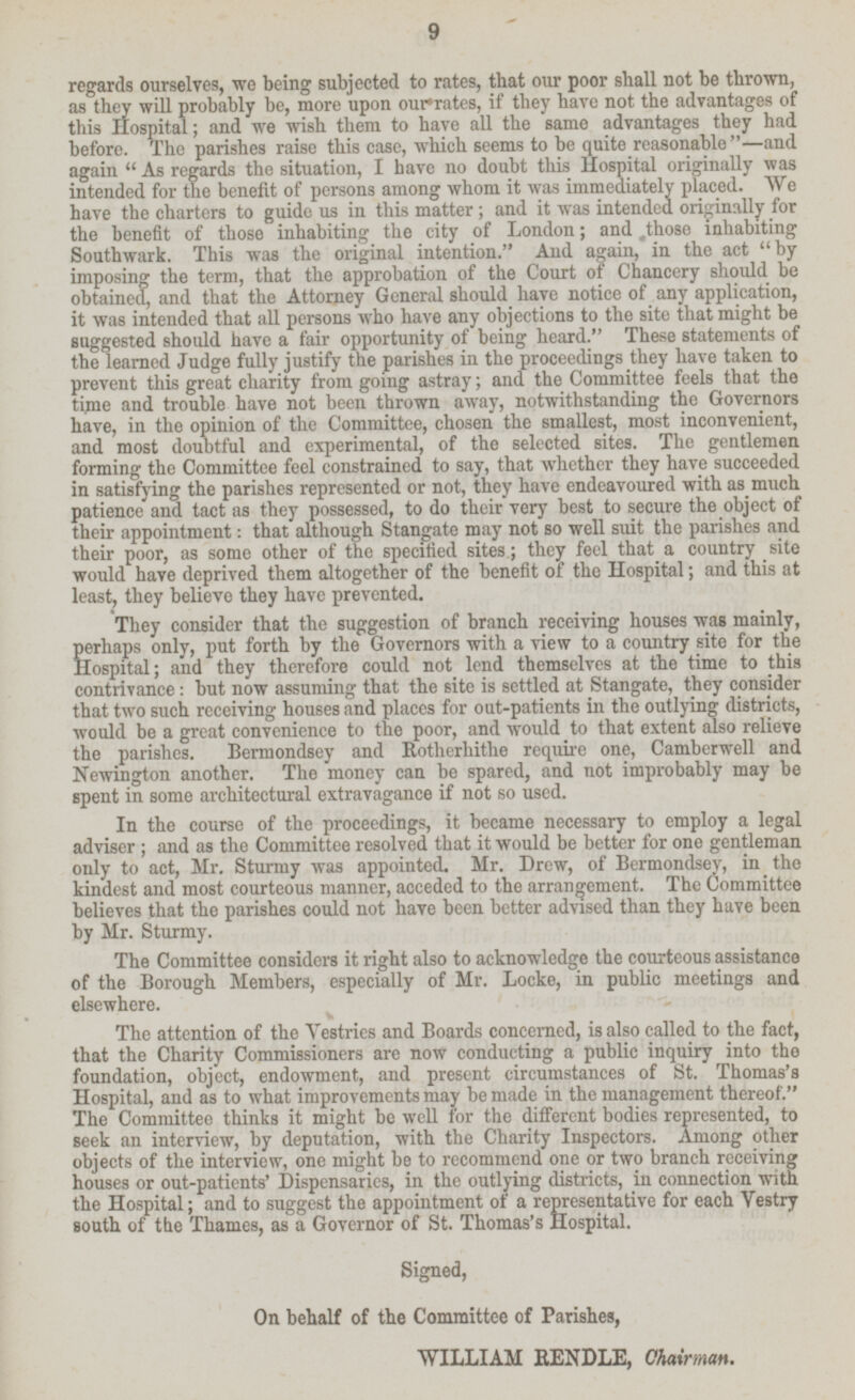 regards ourselves, wo being subjected to rates, that our poor shall not be thrown, as they will probably be, more upon our rates, if they have not the advantages of this Hospital; and we wish them to have all the same advantages they had before. The parishes raise this case, which seems to be quite reasonable—and again  As regards the situation, I have no doubt this Hospital originally was intended for the benefit of persons among whom it was immediately placed. We have the charters to guide us in this matter , and it was intended originally for the benefit of those inhabiting the city of London; and ,those inhabiting Southwark. This was the original intention. And again, in the act by imposing the term, that the approbation of the Court of Chancery should be obtained, and that the Attorney General should have notice of any application, it was intended that all persons who have any objections to the site that might be suggested should have a fair opportunity of being heard. These statements of the learned Judge fully justify the parishes in the proceedings they have taken to prevent this great charity from going astray; and the Committee feels that the time and trouble have not been thrown away, notwithstanding the Governors have, in the opinion of the Committee, chosen the smallest, most inconvenient, and most doubtful and experimental, of the selected sites. The gentlemen forming the Committee feel constrained to say, that whether they have succeeded in satisfying the parishes represented or not, they have endeavoured with as much patience and tact as they possessed, to do their very best to secure the object of their appointment: that although Stangate may not so well suit the parishes and their poor, as some other of the specified sites; they feel a country _ site would have deprived them altogether of the benefit of the Hospital; and this at least, they believe they have prevented. They consider that the suggestion of branch receiving houses was mainly, perhaps only, put forth by the Governors with a view to a country site for the Hospital; and they therefore could not lend themselves at the time to this contrivance: but now assuming that the site is settled at Stangate, they consider that two such receiving houses and places for out-patients in the outlying districts, would be a great convenience to the poor, and would to that extent also relieve the parishes. Bermondsey and Rotherhithe require one, Camberwell and Newington another. The money can he spared, and not improbably may be spent in some architectural extravagance if not so used. In the course of the proceedings, it became necessary to employ a legal adviser ; and as the Committee resolved that it would be better for one gentleman only to act, Mr. Sturmy was appointed. Mr. Drew, of Bermondsey, in the kindest and most courteous manner, acceded to the arrangement. The Committee believes that the parishes could not have been better advised than they have been by Mr. Sturmy. The Committee considers it right also to acknowledge the courteous assistance of the Borough Members, especially of Mr. Locke, in public meetings and elsewhere. The attention of the Vestries and Boards concerned, is also called to the fact, that the Charity Commissioners are now conducting a public inquiry into tho foundation, object, endowment, and present circumstances of St. Thomas's Hospital, and as to what improvements may be made in the management thereof. The Committee thinks it might be well for the different bodies represented, to seek an interview, by deputation, with the Charity Inspectors. Among other objects of the interview, one might be to recommend one or two branch receiving houses or out-patients' Dispensaries, in the outlying districts, in connection with the Hospital; and to suggest the appointment of a representative for each Vestry south of the Thames, as a Governor of St. Thomas's Hospital. Signed, On behalf of the Committee of Parishes, WILLIAM RENDLE, Chairman.