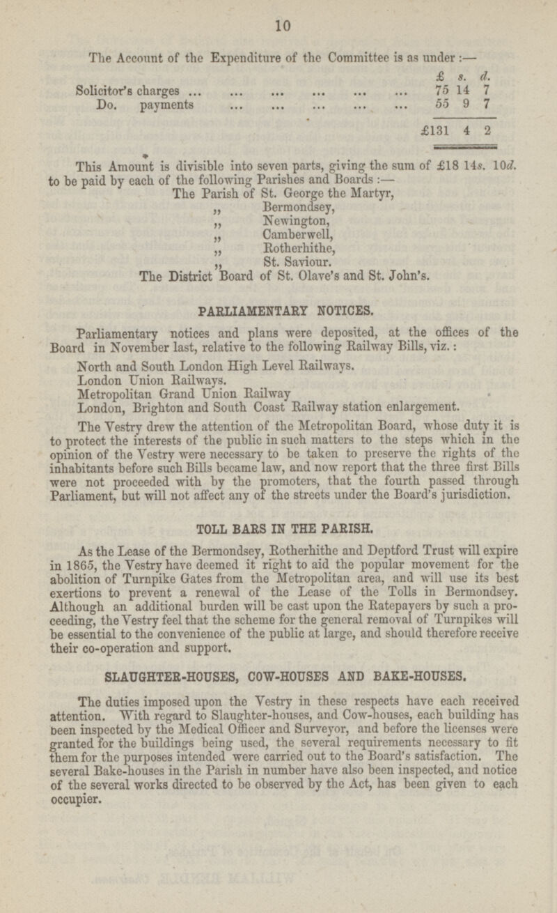 The Account of the Expenditure of the Committee is as under: — £ s. d. Solicitor's charges 75 14 7 Do. payments 55 9 7 £131 4 2 This Amount is divisible into seven parts, giving the sura of £18 14s. 10d. to be paid by each of the following Parishes and Boards: — The Parish of St. George the Martyr, „ Bermondsey, „ Newington, „ Camberwell, „ Rotherhithe, „ St. Saviour. The District Board of St. Olave's and St. John's. PARLIAMENTARY NOTICES. Parliamentary notices and plans were deposited, at the offices of the Board in November last, relative to the following Railway Bills, viz.: North and South London High Level Railways. London Union Railways. Metropolitan Grand Union Railway London, Brighton and South Coast Railway station enlargement. The Vestry drew the attention of the Metropolitan Board, whose duty it is to protect the interests of the public in such matters to the steps which m the opinion of the Vestry were necessary to be taken to preserve the rights of the inhabitants before such Bills became law, and now report that the three first Bills were not proceeded with by the promoters, that the fourth passed through Parliament, but will not affect any of the streets under the Board's jurisdiction. TOLL BARS IN THE PARISH. As the Lease of the Bermondsey, Rotherhithe and Deptford Trust will expire in 1865, the Vestry have deemed it right to aid the popular movement for the abolition of Turnpike Gates from the Metropolitan area, and will use its best exertions to prevent a renewal of the Lease of the Tolls in Bermondsey. Although an additional burden will be cast upon the Ratepayers by such a pro ceeding, the Vestry feel that the scheme for the general removal of Turnpikes will be essential to the convenience of the public at large, and should therefore receive their co-operation and support. SLAUGHTER-HOUSES, COW-HOUSES AND BAKE-HOUSES. The duties imposed upon the Vestry in these respects have each received attention. With regard to Slaughter-houses, and Cow-houses, each building has been inspected by the Medical Officer and Surveyor, and before the licenses were granted for the buildings being used, the several requirements necessary to fit them for the purposes intended were carried out to the Board's satisfaction. The several Bake-houses in the Parish in number have also been inspected, and notice of the several works directed to be observed by the Act, has been given to each occupier.