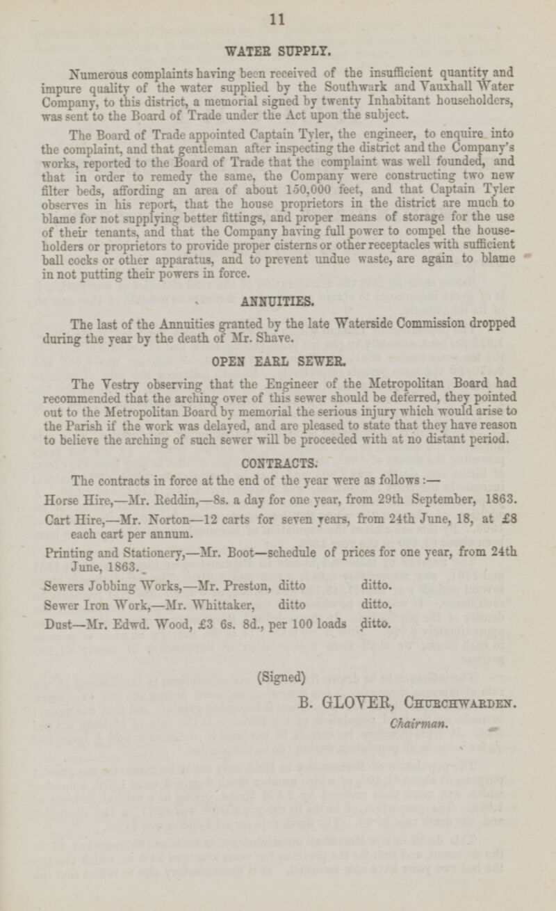 WATER SUPPLY. Numerous complaints having been received of the insufficient quantity and impure quality of the water supplied by the Southwark and Vauxhall Water Company, to this district, a memorial signed by twenty Inhabitant householders, was sent to the Board of Trade under the Act upon the subject. The Board of Trade appointed Captain Tyler, the engineer, to into the complaint, and that gentleman after inspecting the district and the Company's works, reported to the Board of Trade that the complaint was well founded, and that in order to remedy the same, the Company were constructing two new filter beds, affording an area of about 150,000 feet, and that Captain Tyler observes in his report, that the house proprietors in the district are much to blame for not supplying better fittings, and proper means of storage for the use of their tenants, and that the Company having full power to compel the house holders or proprietors to provide proper cisterns or other receptacles with sufficient ball cocks or other apparatus, and to prevent undue waste, are again to blame in not putting their powers in force. ANNUITIES. The last of the Annuities granted by the late Waterside Commission dropped during the year by the death of Mr. Shave. OPEN EARL SEWER. The Vestry observing that the Engineer of the Metropolitan Board had recommended that the arching over of this sewer should be deferred, they pointed out to the Metropolitan Board by memorial the serious injury which would arise to the Parish if the work was delayed, and are pleased to state that they have reason to believe the arching of such sewer will be proceeded with at no distant period. CONTRACTS. The contracts in force at the end of the year were as follows : — Horse Hire, —Mr. Reddin, —8s. a day for one year, from 29th September, 1863. Cart Hire, —Mr. Norton—l2 carts for seven years, from 24th June, 18, at {8 each cart per annum. Printing and Stationery,—Mr. Boot—schedule of prices for one year, from 24th June, 1863. _ Sewers Jobbing Works,—Mr. Preston, ditto ditto. Sewer Iron Work,—Mr. Whittaker, ditto ditto. Dust—Mr. Edwd. Wood, £3 6s. 8d., per 100 loads ditto. (Signed) B. GLOVER, CHURCHWARDEN. Chairman.