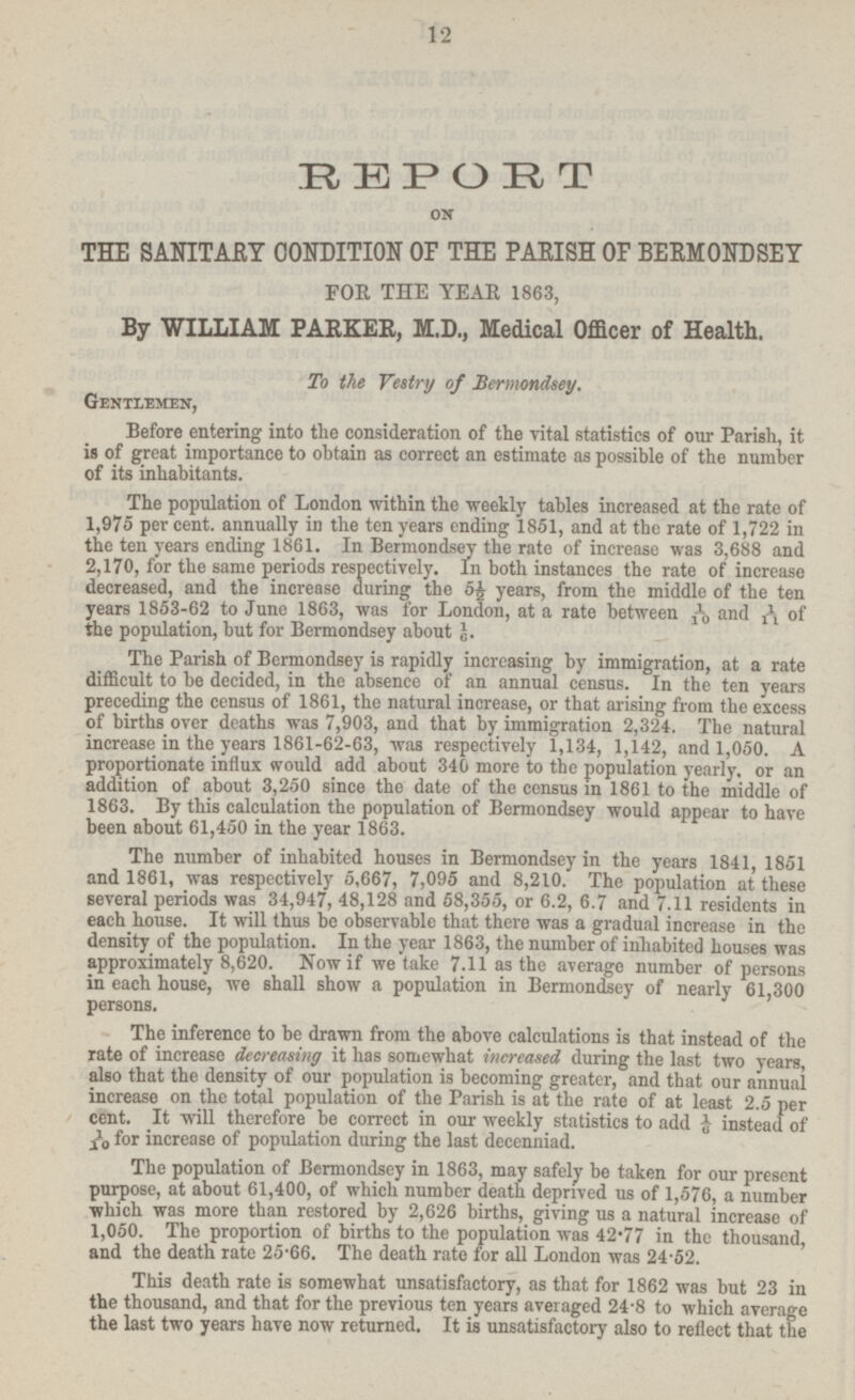 REPORT ON THE SANITARY CONDITION OF THE PARISH 0F BERMONDSEY FOR THE YEAR 1863, By WILLIAM PARKER, M.D., Medical Officer of Health. To the Vestry of Bermondsey. Gentlemen, Before entering into the consideration of the vital statistics of our Parish, it is of great importance to obtain as correct an estimate as possible of the number of its inhabitants. The population of London within the weekly tables increased at the rate of 1,975 per cent, annually in the ten years ending 1851, and at the rate of 1,722 in the ten years ending 1861. In Bermondsey the rate of increase was 3,688 and 2,170, for the same periods respectively. In both instances the rate of increase decreased, and the increase during; the 5£ years, from the middle of the ten years 1853-62 to June 1863, was for London, at a rate between and of the population, but for Bermondsey about J. The Parish of Bermondsey is rapidly increasing by immigration, at a rate difficult to be decided, in the absence of an annual census. In the ten years preceding the census of 1861, the natural increase, or that arising from the excess of births over deaths was 7,903, and that by immigration 2,324. The natural increase in the years 1861-62-63, was respectively 1,134, 1,142, and 1,050. A proportionate influx would add about 340 more to the population yearly, or an addition of about 3,250 since the date of the census in 1861 to the middle of 1863. By this calculation the population of Bermondsey would appear to have been about 61,450 in the year 1863. The number of inhabited houses in Bermondsey in the years 1841 1851 and 1861, was respectively 5,667, 7,095 and 8,210. The population at these several periods was 34,947, 48,128 and 58,355, or 6.2, 6.7 and 7.11 residents in each house. It will thus be observable that there was a gradual increase in the density of the population. In the year 1863, the number of inhabited houses was approximately 8,620. Now if we take 7.11 as the average number of persons in each house, we shall show a population in Bermondsey of nearly 61 300 persons. The inference to be drawn from the above calculations is that instead of the rate of increase decreasing it has somewhat increased during the last two years, also that the density of our population is becoming greater, and that our annual increase on the total population of the Parish is at the rate of at least 2.5 per cent. It will therefore be correct in our weekly statistics to add instead of 1/10 for increase of population during the last decenniad. The population of Bermondsey in 1863, may safely be taken for our present purpose, at about 61,400, of which number death deprived us of 1,576, a number which was more than restored by 2,626 births, giving us a natural increase of 1,050. The proportion of births to the population was 42-77 in the thousand and the death rate 25'66. The death rate for all London was 24-52. This death rate is somewhat unsatisfactory, as that for 1862 was hut 23 in the thousand, and that for the previous ten years averaged 24-8 to which average the last two years have now returned. It is unsatisfactory also to reflect that the