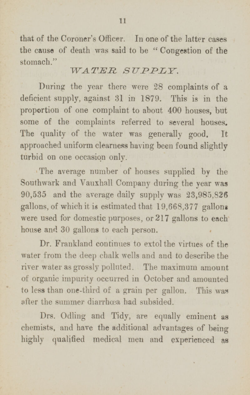 that of the Coroner's Officer. In one of the latter cases the cause of death was said to be Congestion of the stomach. WATER SUPPLY. During the year there were 28 complaints of a deficient supply, against 31 in 1879. This is in the proportion of one complaint to about 400 houses, but some of the complaints referred to several houses. The quality of the water was generally good. It approached uniform clearness having been found slightly turbid on one occasion only. The average number of houses supplied by the Southwark and Vauxhall Company during the year was 90,535 and the average daily supply was 23,985,826 gallons, of which it is estimated that 19,668,377 gallons were used for domestic purposes, or 217 gallons to each house and 30 gallons to each person. Dr. Frankland continues to extol the virtues of the water from the deep chalk wells and and to describe the river water as grossly polluted. The maximum amount of organic impurity occurred in October and amounted to less than one-third of a grain per gallon. This was after the summer diarrhœa had subsided. Drs. Odling and Tidy, are equally eminent as chemists, and have the additional advantages of being highly qualified medical men and experienced as
