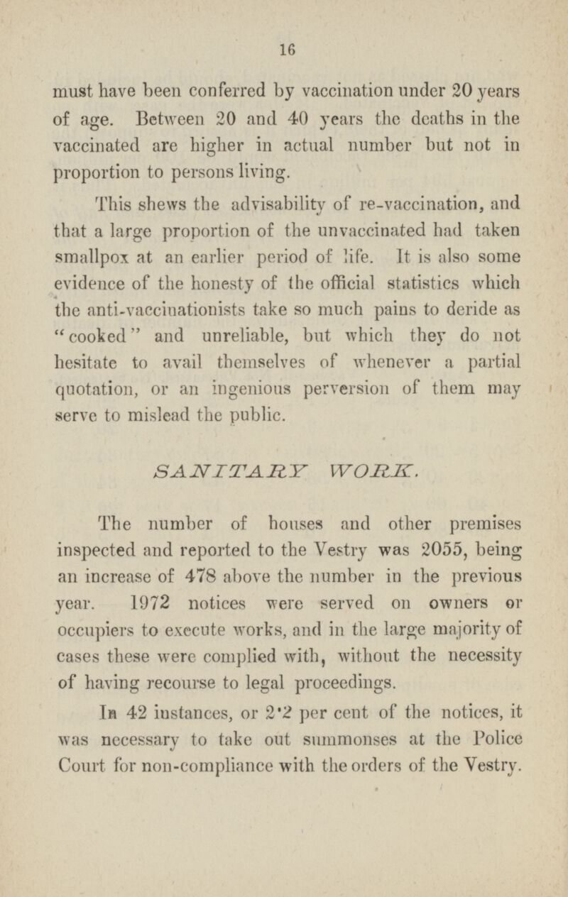 must have been conferred by vaccination under 20 years of age. Between 20 and 40 years the deaths in the vaccinated are higher in actual number but not in proportion to persons living. This shews the advisability of re-vaccination, and that a large proportion of the unvaccinated had taken smallpox at an earlier period of life. It is also some evidence of the honesty of the official statistics which the anti-vaccinationists take so much pains to deride as  cooked and unreliable, but which they do not hesitate to avail themselves of whenever a partial quotation, or an ingenious perversion of them may serve to mislead the public. SANITARY WORK. The number of houses and other premises inspected and reported to the Vestry was 2055, being an increase of 478 above the number in the previous year. 1972 notices were served on owners or occupiers to execute works, and in the large majority of cases these were complied with, without the necessity of having recourse to legal proceedings. In 42 instances, or 2.2 per cent of the notices, it was necessary to take out summonses at the Police Court for non-compliance with the orders of the Vestry.