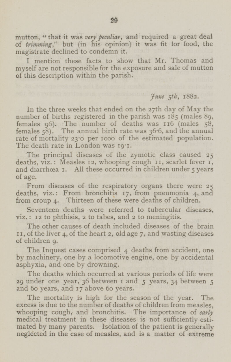 mutton, that it was very peculiar, and required a great deal of trimming,but (in his opinion) it was fit for food, the magistrate declined to condemn it. I mention these facts to show that Mr. Thomas and myself are not responsible for the exposure and sale of mutton of this description within the parish. June 5th, 1882. In the three weeks that ended on the 27th day of May the number of births registered in the parish was 185 (males 89, females 96). The number of deaths was 116 (males 58, females 58). The annual birth rate was 36.6, and the annual rate of mortality 23.0 per 1000 of the estimated population. The death rate in London was 19.1. The principal diseases of the zymotic class caused 25 deaths, viz.: Measles 12, whooping cough 11, scarlet fever 1, and diarrhoea 1. All these occurred in children under 5 years of age. From diseases of the respiratory organs there were 25 deaths, viz.: From bronchitis 17, from pneumonia 4, and from croup 4. Thirteen of these were deaths of children. Seventeen deaths were referred to tubercular diseases, viz.: 12 to phthisis, 2 to tabes, and 2 to meningitis. The other causes of death included diseases of the brain 11, of the liver 4, of the heart 2, old age 7, and wasting diseases of children 9. The Inquest cases comprised 4 deaths from accident, one by machinery, one by a locomotive engine, one by accidental asphyxia, and one by drowning. The deaths which occurred at various periods of life were 29 under one year, 36 between 1 and 5 years, 34 between 5 and 60 years, and 17 above 60 years. The mortality is high for the season of the year. The excess is due to the number of deaths of children from measles, whooping cough, and bronchitis. The importance of early medical treatment in these diseases is not sufficiently estimated by many parents. Isolation of the patient is generally neglected in the case of measles, and is a matter of extreme