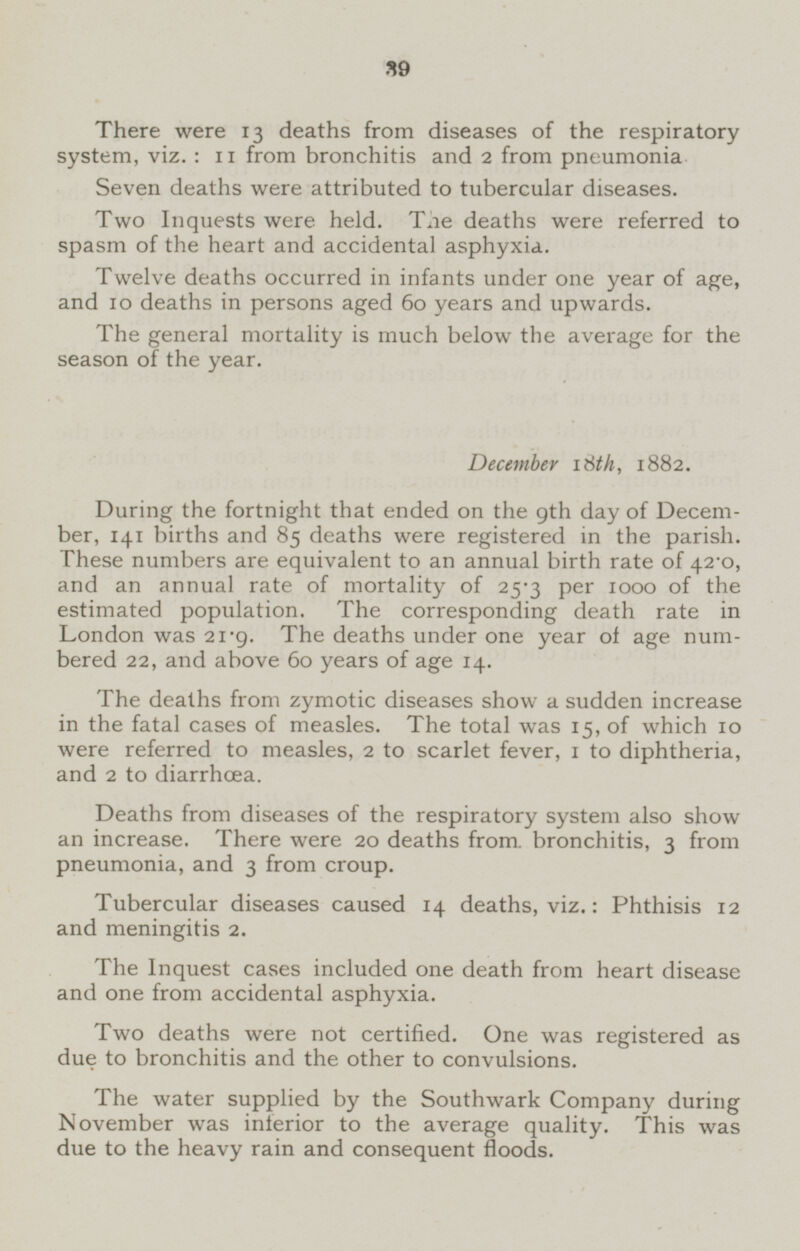 There were 13 deaths from diseases of the respiratory system, viz. : 11 from bronchitis and 2 from pneumonia Seven deaths were attributed to tubercular diseases. Two Inquests were held. The deaths were referred to spasm of the heart and accidental asphyxia. Twelve deaths occurred in infants under one year of age, and 10 deaths in persons aged 60 years and upwards. The general mortality is much below the average for the season of the year. December 18th, 1882. During the fortnight that ended on the 9th day of December, 141 births and 85 deaths were registered in the parish. These numbers are equivalent to an annual birth rate of 42.0, and an annual rate of mortality of 25.3 per 1000 of the estimated population. The corresponding death rate in London was 21.9. The deaths under one year of age numbered 22, and above 60 years of age 14. The deaths from zymotic diseases show a sudden increase in the fatal cases of measles. The total was 15, of which 10 were referred to measles, 2 to scarlet fever, 1 to diphtheria, and 2 to diarrhœa. Deaths from diseases of the respiratory system also show an increase. There were 20 deaths from bronchitis, 3 from pneumonia, and 3 from croup. Tubercular diseases caused 14 deaths, viz.: Phthisis 12 and meningitis 2. The Inquest cases included one death from heart disease and one from accidental asphyxia. Two deaths were not certified. One was registered as due to bronchitis and the other to convulsions. The water supplied by the Southwark Company during November was inferior to the average quality. This was due to the heavy rain and consequent floods.