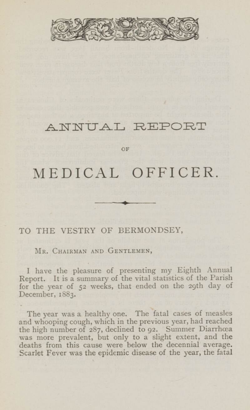 ANNUAL REPORT OF MEDICAL OFFICER. TO THE VESTRY OF BERMONDSEY, Mr. Chairman and Gentlemen, I have the pleasure of presenting my Eighth Annual Report. It is a summary of the vital statistics of the Parish for the year of 52 weeks, that ended on the 29th day of December, 1883. The year was a healthy one. The fatal cases of measles and whooping cough, which in the previous year, had reached the high number of 287, declined to 92. Summer Diarrhœa was more prevalent, but only to a slight extent, and the deaths from this cause were below the decennial average. Scarlet Fever was the epidemic disease of the year, the fatal