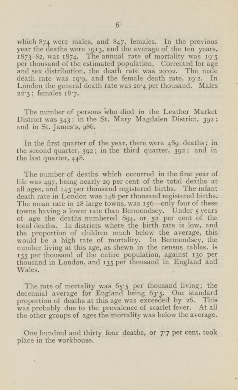 which 874 were males, and 847, females. In the previous year the deaths were 1913, and the average of the ten years, 1873-82, was 1874. The annual rate of mortality was 19.5 per thousand of the estimated population. Corrected for age and sex distribution, the death rate was 20.02. The male death rate was 19.9, and the female death rate, 19.2. In London the general death rate was 20.4 per thousand. Males 22.3; females 18.7. The number of persons who died in the Leather Market District was 343; in the St. Mary Magdalen District, 392 ; and in St. James's, 986. In the first quarter of the year, there were 489 deaths; in the second quarter, 392; in the third quarter, 392; and in the last quarter, 448. The number of deaths which occurred in the first year of life was 497, being nearly 29 per cent of the total deaths at all ages, and 145 per thousand registered births. The infant death rate in London was 146 per thousand registered births. The mean rate in 28 large towns, was 156 —only four of these towns having a lower rate than Bermondsey. Under 5 years of age the deaths numbered 894, or 52 per cent of the total deaths. In districts where the birth rate is low, and the proportion of children much below the average, this would be a high rate of mortality. In Bermondsey, the number living at this age, as shewn in the census tables, is 155 per thousand of the entire population, against 130 per thousand in London, and 135 per thousand in England and Wales. The rate of mortality was 65.5 per thousand living; the decennial average for England being 63.5. Our standard proportion of deaths at this age was exceeded by 26. This was probably due to the prevalence of scarlet fever. At all the other groups of ages the mortality was below the average. One hundred and thirty four deaths, or 7.7 per cent, took place in the workhouse.