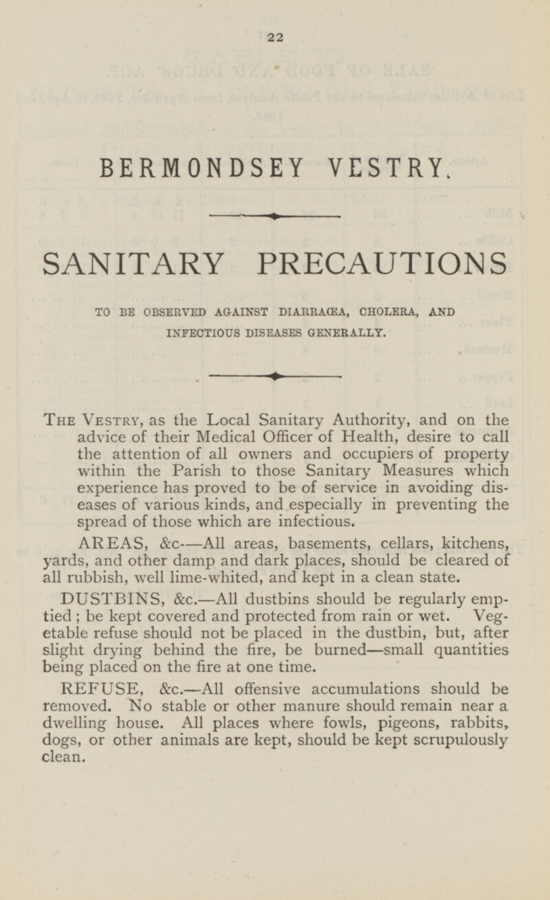 BERMONDSEY VESTRY. SANITARY PRECAUTIONS TO BE OBSERVED AGAINST DIARRAŒA, CHOLERA, AND INFECTIOUS DISEASES GENERALLY. The Vestry, as the Local Sanitary Authority, and on the advice of their Medical Officer of Health, desire to call the attention of all owners and occupiers of property within the Parish to those Sanitary Measures which experience has proved to be of service in avoiding diseases of various kinds, and especially in preventing the spread of those which are infectious. AREAS, &c —All areas, basements, cellars, kitchens, yards, and other damp and dark places, should be cleared of all rubbish, well lime-whited, and kept in a clean state. DUSTBINS, &c.—All dustbins should be regularly emptied; be kept covered and protected from rain or wet. Vegetable refuse should not be placed in the dustbin, but, after slight drying behind the fire, be burned—small quantities being placed on the fire at one time. REFUSE, &c.—All offensive accumulations should be removed. No stable or other manure should remain near a dwelling house. All places where fowls, pigeons, rabbits, dogs, or other animals are kept, should be kept scrupulously clean.