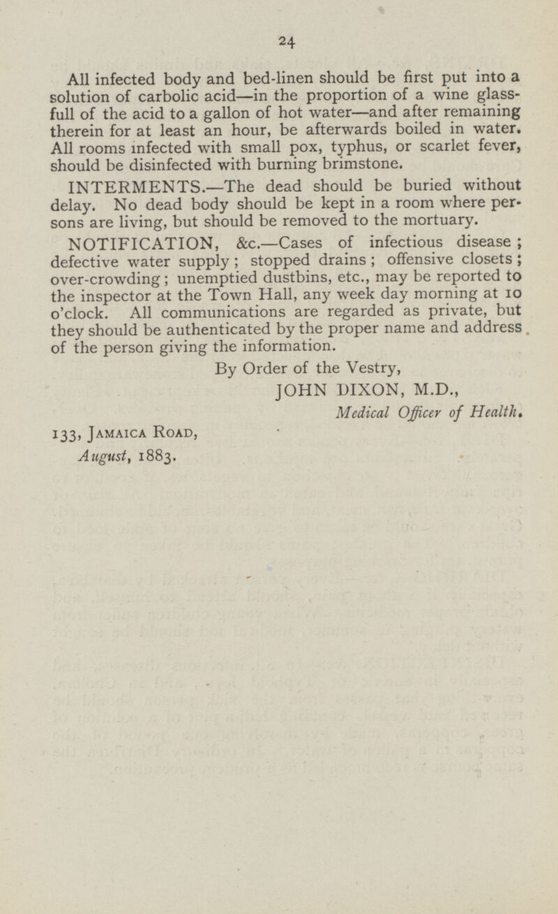 All infected body and bed-linen should be first put into a solution of carbolic acid—in the proportion of a wine glass full of the acid to a gallon of hot water —and after remaining therein for at least an hour, be afterwards boiled in water. All rooms infected with small pox, typhus, or scarlet fever, should be disinfected with burning brimstone. INTERMENTS.—The dead should be buried without delay. No dead body should be kept in a room where per sons are living, but should be removed to the mortuary. NOTIFICATION, &c—Cases of infectious disease; defective water supply; stopped drains; offensive closets; over-crowding; unemptied dustbins, etc., may be reported to the inspector at the Town Hall, any week day morning at 10 o'clock. All communications are regarded as private, but they should be authenticated by the proper name and address of the person giving the information. By Order of the Vestry, JOHN DIXON, M.D., Medical Officer of Health. 133, Jamaica Road, August, 1883.