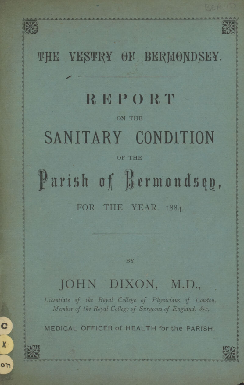 THE VESTRY OF BERMONDSEY. REPORT ON THE SANITARY CONDITION OF THE Parish of Bermondsey, FOR THE YEAR 1884. BY JOHN DIXON, M.D., Licentiate of the Royal College of Physicians of London, Member of the Royal College of Surgeons of England, &c. MEDICAL OFFICER of HEALTH for the PARISH.